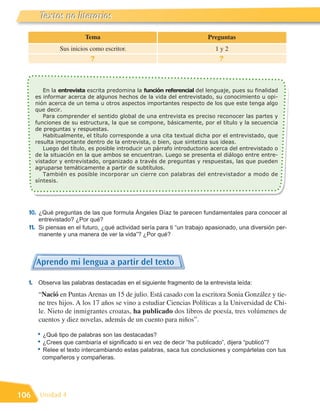 Textos no literarios
       Literatura
                         Tema                                           Preguntas
               Sus inicios como escritor.                                  1y2
                           ?                                                ?



         En la entrevista escrita predomina la función referencial del lenguaje, pues su finalidad
      es informar acerca de algunos hechos de la vida del entrevistado, su conocimiento u opi-
      nión acerca de un tema u otros aspectos importantes respecto de los que este tenga algo
      que decir.
         Para comprender el sentido global de una entrevista es preciso reconocer las partes y
      funciones de su estructura, la que se compone, básicamente, por el título y la secuencia
      de preguntas y respuestas.
         Habitualmente, el título corresponde a una cita textual dicha por el entrevistado, que
      resulta importante dentro de la entrevista, o bien, que sintetiza sus ideas.
         Luego del título, es posible introducir un párrafo introductorio acerca del entrevistado o
      de la situación en la que ambos se encuentran. Luego se presenta el diálogo entre entre-
      vistador y entrevistado, organizado a través de preguntas y respuestas, las que pueden
      agruparse temáticamente a partir de subtítulos.
         También es posible incorporar un cierre con palabras del entrevistador a modo de
      síntesis.




  10. ¿Qué preguntas de las que formula Ángeles Díaz te parecen fundamentales para conocer al
       entrevistado? ¿Por qué?
  11. Si piensas en el futuro, ¿qué actividad sería para ti “un trabajo apasionado, una diversión per-
       manente y una manera de ver la vida”? ¿Por qué?



      Aprendo mi lengua a partir del texto

  1. Observa las palabras destacadas en el siguiente fragmento de la entrevista leída:
       “Nació en Puntas Arenas un 15 de julio. Está casado con la escritora Sonia González y tie-
       ne tres hijos. A los 17 años se vino a estudiar Ciencias Políticas a la Universidad de Chi-
       le. Nieto de inmigrantes croatas, ha publicado dos libros de poesía, tres volúmenes de
       cuentos y diez novelas, además de un cuento para niños”.

      • ¿Qué tipo de palabras son las destacadas?
      • ¿Crees que cambiaría el significado si en vez de decir “ha publicado”, dijera “publicó”?
      • Relee el texto intercambiando estas palabras, saca tus conclusiones y compártelas con tus
        compañeros y compañeras.




106    Unidad 4
 