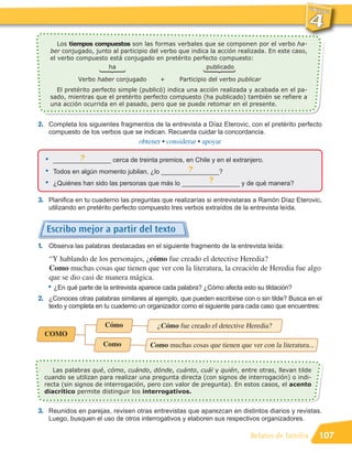 Los tiempos compuestos son las formas verbales que se componen por el verbo ha-
      ber conjugado, junto al participio del verbo que indica la acción realizada. En este caso,
      el verbo compuesto está conjugado en pretérito perfecto compuesto:
                         ha                                 publicado

                Verbo haber conjugado        +      Participio del verbo publicar
        El pretérito perfecto simple (publicó) indica una acción realizada y acabada en el pa-
      sado, mientras que el pretérito perfecto compuesto (ha publicado) también se refiere a
      una acción ocurrida en el pasado, pero que se puede retomar en el presente.


2. Completa los siguientes fragmentos de la entrevista a Díaz Eterovic, con el pretérito perfecto
      compuesto de los verbos que se indican. Recuerda cuidar la concordancia.
                                      obtener • considerar • apoyar

  •    ________________ cerca de treinta premios, en Chile y en el extranjero.
               ?
  •    Todos en algún momento jubilan, ¿lo ________________?
                                                   ?
  •    ¿Quiénes han sido las personas que más lo ________________ y de qué manera?
                                                         ?

3. Planifica en tu cuaderno las preguntas que realizarías si entrevistaras a Ramón Díaz Eterovic,
      utilizando en pretérito perfecto compuesto tres verbos extraídos de la entrevista leída.


  Escribo mejor a partir del texto
1. Observa las palabras destacadas en el siguiente fragmento de la entrevista leída:
      “Y hablando de los personajes, ¿cómo fue creado el detective Heredia?
      Como muchas cosas que tienen que ver con la literatura, la creación de Heredia fue algo

   • ¿En qué parte de la entrevista aparece cada palabra? ¿Cómo afecta esto su tildación?
      que se dio casi de manera mágica.

2. ¿Conoces otras palabras similares al ejemplo, que pueden escribirse con o sin tilde? Busca en el
      texto y completa en tu cuaderno un organizador como el siguiente para cada caso que encuentres:

                          Cómo              ¿Cómo fue creado el detective Heredia?
  COMO
                         Como            Como muchas cosas que tienen que ver con la literatura...


     Las palabras qué, cómo, cuándo, dónde, cuánto, cuál y quién, entre otras, llevan tilde
  cuando se utilizan para realizar una pregunta directa (con signos de interrogación) o indi-
  recta (sin signos de interrogación, pero con valor de pregunta). En estos casos, el acento
  diacrítico permite distinguir los interrogativos.


3. Reunidos en parejas, revisen otras entrevistas que aparezcan en distintos diarios y revistas.
      Luego, busquen el uso de otros interrogativos y elaboren sus respectivos organizadores.

                                                                             Relatos de familia      107
 