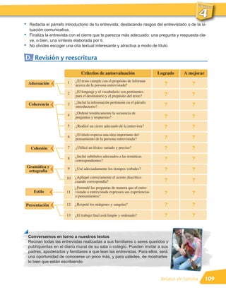 •    Redacta el párrafo introductorio de tu entrevista, destacando rasgos del entrevistado o de la si-
     tuación comunicativa.
•    Finaliza la entrevista con el cierre que te parezca más adecuado: una pregunta y respuesta cla-
     ve, o bien, una síntesis elaborada por ti.
•    No olvides escoger una cita textual interesante y atractiva a modo de título.


D. Revisión y reescritura

                                 Criterios de autoevaluación                      Logrado     A mejorar

                         1    ¿El texto cumple con el propósito de informar
    Adecuación                acerca de la persona entrevistada?                     ?            ?
                         2    ¿El lenguaje y el vocabulario son pertinentes
                              para el destinatario y el propósito del texto?         ?            ?
                              ¿Incluí la información pertinente en el párrafo
    Coherencia           3
                              introductorio?                                         ?            ?
                              ¿Ordené temáticamente la secuencia de
                         4                                                           ?            ?
                              preguntas y respuestas?

                         5    ¿Realicé un cierre adecuado de la entrevista?          ?            ?
                              ¿El título expresa una idea importante del
                         6
                              pensamiento de la persona entrevistada?                ?            ?
     Cohesión            7    ¿Utilicé un léxico variado y preciso?                  ?            ?
                              ¿Incluí subtítulos adecuados a las temáticas
                         8
                              correspondientes?                                      ?            ?
    Gramática y          9
     ortografía
                              ¿Usé adecuadamente los tiempos verbales?               ?            ?
                         10   ¿Apliqué correctamente el acento diacrítico
                              cuando correspondía?                                   ?            ?
                              ¿Formulé las preguntas de manera que el entre-
       Estilo            11   vistado o entrevistada expresara sus experiencias      ?            ?
                              o pensamientos?

Presentación             12   ¿Respeté los márgenes y sangrías?                      ?            ?
                         13   ¿El trabajo final está limpio y ordenado?              ?            ?


    Conversemos en torno a nuestros textos
    Reúnan todas las entrevistas realizadas a sus familiares o seres queridos y
    publíquenlas en el diario mural de su sala o colegio. Pueden invitar a sus
    padres, apoderados y familiares a que lean las entrevistas. Para ellos, será
    una oportunidad de conocerse un poco más, y para ustedes, de mostrarles
    lo bien que están escribiendo.



                                                                                   Relatos de familia     109
 