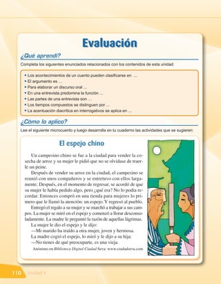 Evaluación
  ¿Qué aprendí?
  Completa los siguientes enunciados relacionados con los contenidos de esta unidad:

      • Los acontecimientos de un cuento pueden clasificarse en        ...
      • El argumento es …
      • Para elaborar un discurso oral ...
      • En una entrevista predomina la función ...
      • Las partes de una entrevista son …
      • Los tiempos compuestos se distinguen por ...
      • La acentuación diacrítica en interrogativos se aplica en ...
  ¿Cómo lo aplico?
  Lee el siguiente microcuento y luego desarrolla en tu cuaderno las actividades que se sugieren:


                          El espejo chino
          Un campesino chino se fue a la ciudad para vender la co-
      secha de arroz y su mujer le pidió que no se olvidase de traer-
      le un peine.
          Después de vender su arroz en la ciudad, el campesino se
      reunió con unos compañeros y se entretuvo con ellos larga-
      mente. Después, en el momento de regresar, se acordó de que
      su mujer le había pedido algo, pero ¿qué era? No lo podía re-
      cordar. Entonces compró en una tienda para mujeres lo pri-
      mero que le llamó la atención: un espejo. Y regresó al pueblo.
          Entregó el regalo a su mujer y se marchó a trabajar a sus cam-
      pos. La mujer se miró en el espejo y comenzó a llorar desconso-
      ladamente. La madre le preguntó la razón de aquellas lágrimas.
          La mujer le dio el espejo y le dijo:
          —Mi marido ha traído a otra mujer, joven y hermosa.
          La madre cogió el espejo, lo miró y le dijo a su hija:
          —No tienes de qué preocuparte, es una vieja.
          Anónimo en Biblioteca Digital Ciudad Seva: www.ciudadseva.com




110    Unidad 4
 