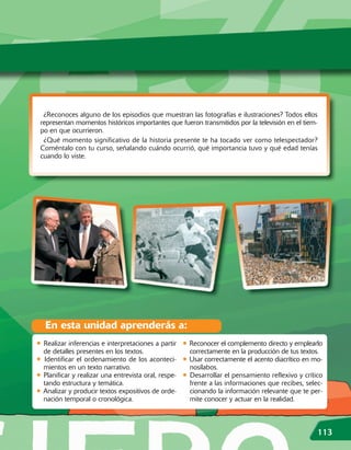 ¿Reconoces alguno de los episodios que muestran las fotografías e ilustraciones? Todos ellos
 representan momentos históricos importantes que fueron transmitidos por la televisión en el tiem-
 po en que ocurrieron.
  ¿Qué momento significativo de la historia presente te ha tocado ver como telespectador?
 Coméntalo con tu curso, señalando cuándo ocurrió, qué importancia tuvo y qué edad tenías
 cuando lo viste.




  En esta unidad aprenderás a:
• Realizar inferencias e interpretaciones a partir • Reconocer el complemento directo y emplearlo
  de detalles presentes en los textos.                correctamente en la producción de tus textos.
• Identificar el ordenamiento de los aconteci- • Usar correctamente el acento diacrítico en mo-
  mientos en un texto narrativo.                      nosílabos.
• Planificar y realizar una entrevista oral, respe- • Desarrollar el pensamiento reflexivo y crítico
  tando estructura y temática.                        frente a las informaciones que recibes, selec-
• Analizar y producir textos expositivos de orde- cionando la información relevante que te per-
  nación temporal o cronológica.                     mite conocer y actuar en la realidad.



                                                                                                  113
 