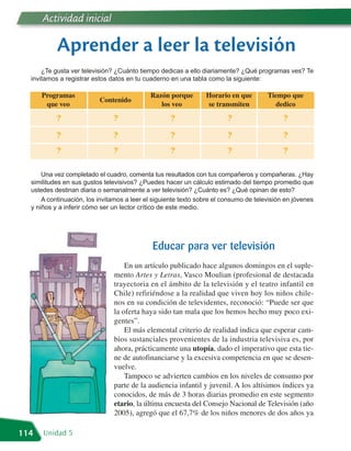 Actividad inicial

           Aprender a leer la televisión
      ¿Te gusta ver televisión? ¿Cuánto tiempo dedicas a ello diariamente? ¿Qué programas ves? Te
  invitamos a registrar estos datos en tu cuaderno en una tabla como la siguiente:

      Programas                             Razón porque        Horario en que        Tiempo que
                          Contenido
       que veo                                 los veo          se transmiten           dedico

           ?                   ?                   ?                    ?                   ?

           ?                   ?                   ?                    ?                   ?
           ?                   ?                   ?                    ?                   ?

      Una vez completado el cuadro, comenta tus resultados con tus compañeros y compañeras. ¿Hay
  similitudes en sus gustos televisivos? ¿Puedes hacer un cálculo estimado del tiempo promedio que
  ustedes destinan diaria o semanalmente a ver televisión? ¿Cuánto es? ¿Qué opinan de esto?
      A continuación, los invitamos a leer el siguiente texto sobre el consumo de televisión en jóvenes
  y niños y a inferir cómo ser un lector crítico de este medio.




                                             Educar para ver televisión
                                   En un artículo publicado hace algunos domingos en el suple-
                               mento Artes y Letras, Vasco Moulian (profesional de destacada
                               trayectoria en el ámbito de la televisión y el teatro infantil en
                               Chile) refiriéndose a la realidad que viven hoy los niños chile-
                               nos en su condición de televidentes, reconoció: “Puede ser que
                               la oferta haya sido tan mala que los hemos hecho muy poco exi-
                               gentes”.
                                   El más elemental criterio de realidad indica que esperar cam-
                               bios sustanciales provenientes de la industria televisiva es, por
                               ahora, prácticamente una utopía, dado el imperativo que esta tie-
                               ne de autofinanciarse y la excesiva competencia en que se desen-
                               vuelve.
                                   Tampoco se advierten cambios en los niveles de consumo por
                               parte de la audiencia infantil y juvenil. A los altísimos índices ya
                               conocidos, de más de 3 horas diarias promedio en este segmento
                               etario, la última encuesta del Consejo Nacional de Televisión (año
                               2005), agregó que el 67,7% de los niños menores de dos años ya

114   Unidad 5
 