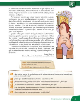 ve televisión –dos horas diarias promedio– lo que a juicio de la
presidenta del Consejo, Patricia Politzer, es “francamente alar-
mante, porque la televisión se está usando como la niñera para en-
tretener a los hijos”.
    Así las cosas, creemos que educar para ver televisión es, en es-
tos tiempos, una tarea insoslayable para los padres y los educa-
dores. Los colegios actualmente ofrecen talleres de teatro, músi-
ca, danza y actividades extra programáticas vinculadas al deporte,
al arte y la cultura. ¿Por qué no agregar a esa oferta talleres de te-
levisión, más aún si consideramos que los niños hoy dedican más
tiempo a estar frente a la pantalla que a estudiar en sus casas, ju-
gar o hacer deporte?
    Que los niños y los jóvenes distingan entre un hecho verifica-
ble y una opinión; que sepan la diferencia que existe entre publici-
dad verídica y engañosa; que desarrollen una postura crítica frente
a la información sensacionalista; que aprendan sobre la lógica mer-
cantilista de la industria; que no confundan amplitud de criterio con
vulgaridad es, a estas alturas una necesidad de primer orden.
    Consumidores informados y exigentes. Si los adultos chilenos
logramos serlo en relación a infinidad de bienes y servicios, ¿por
qué no podrán hacerlo nuestros niños y jóvenes con respecto a la
televisión?
                                                      Susana Horno en
                    Sitio web Fundación Chile Unido: www.chileunido.cl



                    Utopía: proyecto optimista que parece irrealizable.
                    Etario: referido a la edad.
                    Insoslayable: que no puede soslayarse, eludirse.



   1.   ¿Qué opinas acerca de lo planteado por la autora acerca del consumo de televisión por
        parte de niños y jóvenes?
   2.   ¿Crees que los adultos son consumidores exigentes de TV?
   3.   ¿Pueden los niños y jóvenes ser buenos consumidores de televisión? ¿Por qué?
   4.   ¿Te consideras un “consumidor exigente e informado”? ¿Por qué?
   5.   ¿Con qué ideas la autora promueve que los niños y jóvenes sean consumidores informados
        y exigentes? Ordénalas de acuerdo al texto.
   6.   ¿Cómo crees que se podría educar para ver televisión?



                                                                          Desordenemos la historia   115
 