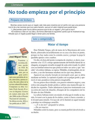 Literatura

  No todo empieza por el principio
       Preparo mi lectura
      Muchas veces ocurre que un regalo vale más para nosotros por el cariño con que una persona
  nos lo da y las razones que tuvo para hacerlo, que por el valor material que pueda tener.
       • ¿Recuerdas quién fue la última persona que te dio un regalo? ¿Por qué lo hizo?
       Te invitamos a leer en voz alta y de forma alternada el siguiente cuento que te mostrará el sig-
  nificado que un regalo puede llegar a tener para una familia.


                                       Leo y comprendo

                                                           Matar el tiempo
                                         Don Nibaldo Vargas, jefe de turno de la Maestranza del cerro
                                     Barón, almorzaba invariablemente en su casa a las doce en punto,

      José Miguel Varas
                                     porque no hay nada como la comida casera y porque la pega le
                                     quedaba apenas a tres cuadras.
                    Cuentista y          Un día a la hora del postre (compota de ciruelas), es decir, exac-
                    novelista chi-   tamente a las 12:23, extrajo aparatosamente del bolsillo lateral de su
                    leno nacido      chaqueta, un paquete envuelto en papel de seda color rosado. Lo abrió
                    en 1928. Se      con esa lentitud minuciosa que ponía en todos sus actos y que “ata-
                     destaca, ade-   caba” a la señora Adriana, su esposa. Nibaldito, el primogénito, de on-
                     más, por su     ce años, y sus dos hermanas miraban con los ojos muy abiertos.
                     gran activi-        Apareció un estuche forrado en terciopelo azul, que se abría
      dad como periodista de ra-     mediante un botón. Lo oprimió el padre con su pulgar gordo y apa-
      dio, televisión y prensa es-   reció el más grandioso reloj pulsera imaginable.
      crita. Ha sido editor de la        Era un grueso disco dorado, con gruesos números negros y una
      revista cultural Rocinante.    esfera más pequeña donde giraba a saltitos una manecilla que in-
      Componen su obra: Ca-          dicaba los segundos. Todos admiraron el precioso instrumento con
      huín, Porái, Sucede, El co-    su correa de cuero de chancho, obsequio de los compañeros de los
      rreo de Bagdad, Cuentos        50 años de don Nibaldo.
      de ciudad, entre otras. El
                                         La señora Adriana tomó con miedo el reloj que le tendía su ma-
      año 2006 recibe el Premio
                                     rido, lo tomó con la punta de los dedos, como si fuera a morder, y
      Nacional de Literatura.
                                     lo levantó para mirarlo. Un rayo de sol lo iluminó en aquel instante
      Su última novela, Milico,
                                     y produjo un relámpago amarillo.
      fue publicada en 2007.
                                         —¿Y es de oro? –preguntó la señora.
                                         —De oro macizo.
                                         Nibaldito estiró la mano, pero su mamá prefirió devolvérselo a
                                     su dueño:

116      Unidad 5
 