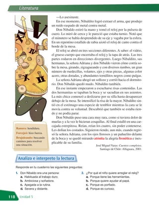 Literatura
                                    —Lo asesinaste.
                                    En ese momento, Nibaldito logró extraer el arma, que produjo
                                un ruido raspado de metal contra metal.
                                    Don Nibaldo estiró la mano y tomó el reloj por la pulsera de
                                cuero. Lo miró de cerca y le pareció que estaba turnio. Notó que
                                el minutero se había desprendido de su eje y vagaba por la esfera.
                                En un repentino estallido de rabia azotó el reloj de canto contra el
                                borde de la mesa.
                                    El reloj se abrió en tres secciones diferentes. A saber: el vidrio,
                                el grueso cuerpo que encerraba el reloj y la tapa de atrás. Las tres
                                partes rodaron en direcciones divergentes. Luego Nibaldito, sus
                                hermanas, la señora Adriana y don Nibaldo vieron cómo corría so-
                                bre la mesa, girando, zigzagueando y con diversos rumbos, un gran
                                número de ruedecillas, volantes, ejes y otras piezas, algunas color
                                acero, otras doradas, y abundantes tornillitos negros como pulgas.
                                    La señora Adriana ahogó un sollozo y corrió hacia el dormito-
                                rio. Don Nibaldo quedó mudo. Nibaldito también.
                                    En ese instante empezaron a escucharse risas contenidas. Las
                                dos hermanitas se tapaban la boca y se sacudían en sus asientos.
                                La más chica comenzó a deslizarse por su silla hasta desaparecer
                                debajo de la mesa. Se intensificó la risa de la mayor. Nibaldito sin-
                                tió en el estómago una especie de temblor mientras la cara se le
                                movía contra su voluntad. Descubrió que también se estaba rien-
                                do y no podía parar.
                                    Don Nibaldo puso una cara muy rara, como si tuviera dolor de
                                muelas y a la vez le hicieran cosquillas. Al final estalló en una car-
                                cajada estrepitosa. Reían, reían los cuatro, sin poder contenerse.
      Ranura: hendidura.
                                Les dolían los costados. Siguieron riendo, aun más, cuando regre-
      Forcejeó: hizo fuerza.    só la señora Adriana, con los ojos llorosos y un pañuelito delante
      Brujuleando: buscando     de la boca y se quedó mirando atónita la alegría frenética e inex-
      caminos para resolver
                                plicable de su familia.
      una situación.                                              José Miguel Varas: Cuentos completos.
                                                                     Santiago de Chile: Alfaguara, 2001.


       Analizo e interpreto la lectura
      Responde en tu cuaderno las siguientes preguntas:
      1. Don Nibaldo era una persona:                  2. ¿Por qué el niño quiere arreglar el reloj?
         a. Habituada al trabajo duro.                    a. Porque tiene las herramientas.
         b. Ambiciosa y soñadora.                         b. Porque quiere ayudar al papá.
         c. Apegada a la rutina.                          c. Porque es porfiado.
         d. Severa y distante.                            d. Porque es curioso.

118     Unidad 5
 