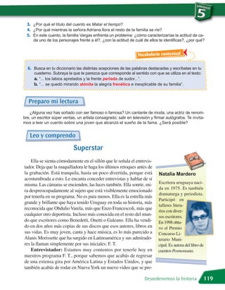 3. ¿Por qué el título del cuento es Matar el tiempo?
  4. ¿Por qué mientras la señora Adriana llora el resto de la familia se ríe?
  5. En este cuento, la familia Vargas enfrenta un problema: ¿cómo caracterizarías la actitud de ca-
     da uno de los personajes frente a él?, ¿con la actitud de cuál de ellos te identificas?, ¿por qué?


                                                                  Vocabulario contextual

  6. Busca en tu diccionario las distintas acepciones de las palabras destacadas y escríbelas en tu
      cuaderno. Subraya la que te parezca que corresponde al sentido con que se utiliza en el texto:
      a. “... los labios apretados y la frente perlada de sudor...”.
      b. “... se quedó mirando atónita la alegría frenética e inexplicable de su familia”.


   Preparo mi lectura
   ¿Alguna vez has soñado con ser famoso o famosa? Un cantante de moda, una actriz de renom-
bre, un escritor súper ventas, un artista consagrado; salir en televisión y firmar autógrafos. Te invita-
mos a leer un cuento sobre una joven que alcanzó el sueño de la fama. ¿Será posible?


   Leo y comprendo
                             Superstar
    Ella se sienta cómodamente en el sillón que le señala el entrevis-
tador. Deja que la maquilladora le haga los últimos retoques antes de
la grabación. Está tranquila, hasta un poco divertida, porque está            Natalia Mardero
acostumbrada a esto. Le encanta conceder entrevistas y hablar de sí
misma. Las cámaras se encienden, las luces también. Ella sonríe, mi-          Escritora uruguaya naci-
                                                                              da en 1975. Es también
ra despreocupadamente al sujeto que está visiblemente emocionado
                                                                              dramaturga y periodista.
por tenerla en su programa. No es para menos. Ella es la estrella más
                                                                              Participó en
grande y brillante que haya tenido Uruguay en toda su historia, más
                                                                              talleres litera-
reconocida que Obdulio Varela, más que Enzo Francescoli, más que
                                                                              rios con diver-
cualquier otro deportista. Incluso más conocida en el resto del mun-          sos escritores.
do que escritores como Benedetti, Onetti o Galeano. Ella ha vendi-            En 1998 obtu-
do en dos años más copias de sus discos que esos autores, libros en           vo el Premio
sus vidas. Es muy joven, canta y hace música, es lo más parecido a            Concurso Li-
Alanis Morissette que ha surgido en Latinoamérica y sus admirado-             terario Muni-
res la llaman simplemente por sus iniciales: F. T.                            cipal. Es autora del libro de
    Entrevistador: Estamos muy contentos por tenerle hoy en                   cuentos Posmonauta.
nuestros programa F. T., porque sabemos que acabás de regresar
de una extensa gira por América Latina y Estados Unidos, y que
también acabás de rodar en Nueva York un nuevo video que se pre-

                                                                      Desordenemos la historia            119
 