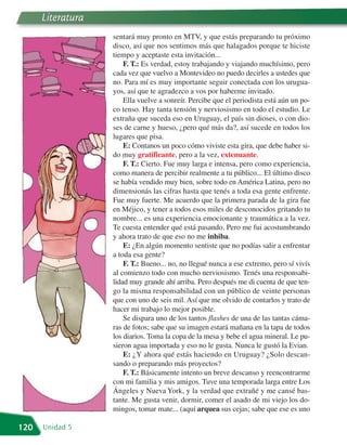 Literatura
                   sentará muy pronto en MTV, y que estás preparando tu próximo
                   disco, así que nos sentimos más que halagados porque te hiciste
                   tiempo y aceptaste esta invitación...
                       F. T.: Es verdad, estoy trabajando y viajando muchísimo, pero
                   cada vez que vuelvo a Montevideo no puedo decirles a ustedes que
                   no. Para mí es muy importante seguir conectada con los urugua-
                   yos, así que te agradezco a vos por haberme invitado.
                       Ella vuelve a sonreír. Percibe que el periodista está aún un po-
                   co tenso. Hay tanta tensión y nerviosismo en todo el estudio. Le
                   extraña que suceda eso en Uruguay, el país sin dioses, o con dio-
                   ses de carne y hueso, ¿pero qué más da?, así sucede en todos los
                   lugares que pisa.
                       E: Contanos un poco cómo viviste esta gira, que debe haber si-
                   do muy gratificante, pero a la vez, extenuante.
                       F. T.: Cierto. Fue muy larga e intensa, pero como experiencia,
                   como manera de percibir realmente a tu público... El último disco
                   se había vendido muy bien, sobre todo en América Latina, pero no
                   dimensionás las cifras hasta que tenés a toda esa gente enfrente.
                   Fue muy fuerte. Me acuerdo que la primera parada de la gira fue
                   en Méjico, y tener a todos esos miles de desconocidos gritando tu
                   nombre... es una experiencia emocionante y traumática a la vez.
                   Te cuesta entender qué está pasando. Pero me fui acostumbrando
                   y ahora trato de que eso no me inhiba.
                       E: ¿En algún momento sentiste que no podías salir a enfrentar
                   a toda esa gente?
                       F. T.: Bueno... no, no llegué nunca a ese extremo, pero sí vivís
                   al comienzo todo con mucho nerviosismo. Tenés una responsabi-
                   lidad muy grande ahí arriba. Pero después me di cuenta de que ten-
                   go la misma responsabilidad con un público de veinte personas
                   que con uno de seis mil. Así que me olvido de contarlos y trato de
                   hacer mi trabajo lo mejor posible.
                       Se dispara uno de los tantos flashes de una de las tantas cáma-
                   ras de fotos; sabe que su imagen estará mañana en la tapa de todos
                   los diarios. Toma la copa de la mesa y bebe el agua mineral. Le pu-
                   sieron agua importada y eso no le gusta. Nunca le gustó la Evian.
                       E: ¿Y ahora qué estás haciendo en Uruguay? ¿Solo descan-
                   sando o preparando más proyectos?
                       F. T.: Básicamente intento un breve descanso y reencontrarme
                   con mi familia y mis amigos. Tuve una temporada larga entre Los
                   Ángeles y Nueva York, y la verdad que extrañé y me cansé bas-
                   tante. Me gusta venir, dormir, comer el asado de mi viejo los do-
                   mingos, tomar mate... (aquí arquea sus cejas; sabe que ese es uno

120   Unidad 5
 