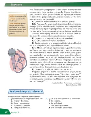 Literatura
                                  cula. Él se acercó y me preguntó si tenía interés en representar un
                                  pequeño papel en su próxima película. Le dije que no estaba se-
                                  gura, que no era actriz, pero él insistió. Me dijo que con mis vide-
      Inhiba: reprima, cohíba.    os demostraba que podía hacerlo, me dio cuarenta y ocho horas
      Arquea: levanta en for-     para pensarlo, y me convenció.
      ma de arco.
                                      E: ¿Puede ser este tu comienzo en la pantalla grande?
      Avant première: galicis-        F. T.: Para nada. No tengo interés de continuar. Esta vez es como
      mo que designa el pri-
                                  un juego, pero lo mío es la música y nada más. Van Sant pensó en mí
      mer estreno de un acon-
      tecimiento cultural antes   porque creyó que el personaje se parecía a mí, pero eso no me con-
      de que este se abra al      vierte en actriz. No, no pienso meterme en un área que no es la mía.
      público.                        Vuelve a tomar agua y hecha un vistazo al estudio. Todos es-
                                  tán inmóviles y siguen obsesivamente sus movimientos.
                                      E: ¿Y cómo va la preparación de tu próximo disco?
                                      F. T.: (Ríe) Demasiado rápido. Pero bien.
                                      E: Tu disco anterior tuvo una aceptación increíble. ¿El próxi-
                                  mo se le va a parecer, va a seguir la misma línea?
                                      F. T.: Mmm... Quizás en algunos aspectos, pero básicamente
                                  no. Esta va a ser un poco más optimista que el anterior, menos cru-
                                  do. Musicalmente se podrán percibir varios estilos, cosas que he
                                  ido escuchando y me han gustado, las tomo, las modifico y las or-
                                  deno a mi manera... No sé, va a ser un disco distinto, raro. No me
                                  importa si se vende más o menos. Cuando compongo no pienso en
                                  las ventas o si el público lo va a entender o no... Simplemente es-
                                  cribo lo que surge, lo que necesito decir. Tal vez haya gente a la
                                  que no le guste mi disco anterior, pero el próximo sí...
                                      E: ¿Y cómo va tu relación con el conocido actor...
                                      Un par de golpes en la puerta. Las cámaras se apagan, las lu-
                                  ces también. El periodista desaparece. “¡Necesito el baño, nena!”,
                                  le gritan desde afuera. Se mira unos segundos en el espejo que tie-
                                  ne enfrente, corta un poco de papel higiénico y dice: “¡No me apu-
                                  rés, che; ya salgo!”.
                                                               Natalia Mardero: Posmonauta. Montevideo:
                                                                                   Editorial Latina, 2000.



      Analizo e interpreto la lectura
  Responde estas preguntas en tu cuaderno:
  1. ¿Cuál es la actitud del periodista ante F.T.?      2. ¿Cuál es el tema central de la entrevista?
     a. Segura y descreída.                                a. Lo personal.
     b. Tensa y emocionada.                                b. Lo profesional.
     c. Inquisitiva y chismosa.                            c. Sus gustos y aficiones.
     d. Tranquila e interesada.                            d. Sus anécdotas y recuerdos.

122     Unidad 5
 