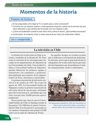 Textos no literarios

                 Momentos de la historia
      Preparo mi lectura
      ¿Te has preguntado cómo llegó la TV a nuestro país y cómo evolucionó?
      • Comenta con tus abuelos, padres u otras personas mayores cuándo fue la primera vez que
        vieron televisión y qué cambios les ha tocado vivir con respecto a ella.
      • ¿Cómo era la televisión cuando tú eras niña o niño y cómo es ahora? ¿Qué cambios reconoces?
      A continuación, te invitamos a leer un texto acerca de los inicios de la televisión chilena:

      Leo y comprendo


                                    La televisión en Chile
      La historia de la televisión en Chile se re-         En aquellos tiempos no existían escuelas
  monta a mediados de la década del '50. Nace          que se dedicaran a la formación de profesiona-
  como la extensión de las investigaciones ini-        les del ramo, por lo que la gran mayoría de los
  ciadas en los departamentos de ingeniería de         trabajadores de la televisión fueron personas
  las Universidades de Chile, Universidad Ca-          del área humanista que desarrollaron el senti-
  tólica y Universidad Católica de Valparaíso,         do comunicacional, creativo e informativo.
  quienes fabricaron los primeros equipos y
  transmisores con estudiantes y profesores,
  principalmente provenientes de los departa-
  mentos de física, electrónica y electricidad.
      La primera transmisión de televisión ocu-
  rrió el 6 de octubre de 1957. En el mes de
  agosto de 1959, la Universidad Católica de
  Valparaíso realiza la primera transmisión de
  televisión oficial de nuestro país, utilizando
  para ello la frecuencia 8, calculando que esta
  sería vista por unas 30.000 personas aproxi-
  madamente.
      En ese mismo mes, hace lo suyo la Univer-
  sidad Católica de Chile en Santiago usando la        El Campeonato Mundial de 1962 fue transmitido en
  frecuencia 2. En 1960 hace lo mismo Universi-               directo por la televisión chilena, marcando el
  dad de Chile en la frecuencia 9, poseyendo en            estreno masivo de este medio de comunicación.
  ese entonces el transmisor más potente (10.500
  watts) con un radio de cobertura de 30 kms.

126   Unidad 5
 