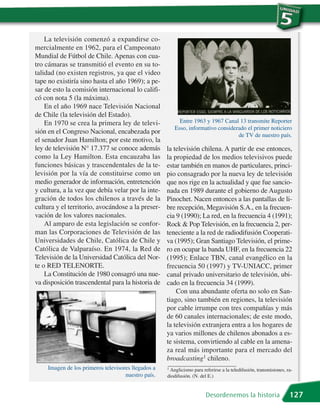 La televisión comenzó a expandirse co-
mercialmente en 1962, para el Campeonato
Mundial de Fútbol de Chile. Apenas con cua-
tro cámaras se transmitió el evento en su to-
talidad (no existen registros, ya que el video
tape no existiría sino hasta el año 1969); a pe-
sar de esto la comisión internacional lo califi-
có con nota 5 (la máxima).
    En el año 1969 nace Televisión Nacional
de Chile (la televisión del Estado).
    En 1970 se crea la primera ley de televi-            Entre 1963 y 1967 Canal 13 transmite Reporter
                                                       Esso, informativo considerado el primer noticiero
sión en el Congreso Nacional, encabezada por                                     de TV de nuestro país.
el senador Juan Hamilton; por este motivo, la
ley de televisión N° 17.377 se conoce además        la televisión chilena. A partir de ese entonces,
como la Ley Hamilton. Esta encauzaba las            la propiedad de los medios televisivos puede
funciones básicas y trascendentales de la te-       estar también en manos de particulares, princi-
levisión por la vía de constituirse como un         pio consagrado por la nueva ley de televisión
medio generador de información, entretención        que nos rige en la actualidad y que fue sancio-
y cultura, a la vez que debía velar por la inte-    nada en 1989 durante el gobierno de Augusto
gración de todos los chilenos a través de la        Pinochet. Nacen entonces a las pantallas de li-
cultura y el territorio, avocándose a la preser-    bre recepción, Megavisión S.A., en la frecuen-
vación de los valores nacionales.                   cia 9 (1990); La red, en la frecuencia 4 (1991);
    Al amparo de esta legislación se confor-        Rock & Pop Televisión, en la frecuencia 2, per-
man las Corporaciones de Televisión de las          teneciente a la red de radiodifusión Cooperati-
Universidades de Chile, Católica de Chile y         va (1995); Gran Santiago Televisión, el prime-
Católica de Valparaíso. En 1974, la Red de          ro en ocupar la banda UHF, en la frecuencia 22
Televisión de la Universidad Católica del Nor-      (1995); Enlace TBN, canal evangélico en la
te o RED TELENORTE.                                 frecuencia 50 (1997) y TV-UNIACC, primer
    La Constitución de 1980 consagró una nue-       canal privado universitario de televisión, ubi-
va disposición trascendental para la historia de    cado en la frecuencia 34 (1999).
                                                        Con una abundante oferta no solo en San-
                                                    tiago, sino también en regiones, la televisión
                                                    por cable irrumpe con tres compañías y más
                                                    de 60 canales internacionales; de este modo,
                                                    la televisión extranjera entra a los hogares de
                                                    ya varios millones de chilenos abonados a es-
                                                    te sistema, convirtiendo al cable en la amena-
                                                    za real más importante para el mercado del
                                                    broadcasting1 chileno.
    Imagen de los primeros televisores llegados a   1 Anglicismo para referirse a la teledifusión, transmisiones, ra-
                                    nuestro país.   diodifusión. (N. del E.)


                                                                        Desordenemos la historia                   127
 
