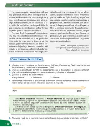 Textos no literarios

      Hoy, para competir en condiciones ideales       ción alternativa y, por supuesto, de los televi-
  hay que tener dinero. Para conseguir ese di-        dentes, quienes contribuyen con su preferencia
  nero es preciso contar con buenos auspicios y       por los productos light, frívolos y superfluos
  estos solo financian programas con altos ra-        que en nada contribuyen al mejoramiento de la
  tings. Paradójicamente, en los inicios de la te-    programación. Afortunadamente, con el au-
  levisión, la publicidad estaba prohibida, lo        mento de la programación de televisión por ca-
  que obligaba a los productores a idear formas       ble y la continua generación de canales regio-
  de poder pasarla en forma encubierta.               nales transmitidos bajo este sistema, surgen
      En esta trilogía de producción-auspicio-ra-     nuevos espacios más abiertos a recibir nuevas
  ting hay obviamente responsabilidades com-          propuestas, ya que no manejan estratosféricas
  partidas: de los auspiciadores, a los que les im-   cantidades de dinero provenientes de grandes
  porta más la venta que la imagen; de los            empresas auspiciadoras.
  canales, que no abren espacios a las nuevas ide-
  as (solo trabajan bajo fórmulas probadas); del                 Pedro Camiroaga en Página personal:
                                                            www.geocities.com/pcamiroaga/historia.html
  Estado, al no financiar o al menos brindar mí-                         Texto adaptado por las autoras.
  nimos estímulos económicos para la produc-


      Caracterizo el texto leído
  1. ¿Cuál es la importancia de los departamentos de Física, Electrónica y Electricidad de las uni-
     versidades en la creación de la televisión en Chile?
  2. ¿Por qué la Constitución de 1980 fue trascendental para el desarrollo de la televisión chilena?
  3. ¿De qué manera la trilogía producción-auspicio-rating influye en la televisión?
  4. ¿Cuál es el objetivo del autor del texto?
     a. Argumentar.         b. Entretener.           c. Informar.
  5. Te invitamos a reconocer la evolución de la televisión chilena, realizando en tu cuaderno una lí-
      nea de tiempo de los sucesos relevantes ocurridos al respecto.



      1950                                                                             2007


          En los textos expositivos predomina la función referencial del lenguaje, pues su finali-
       dad es informar y exponer con objetividad los aspectos fundamentales de un tema. De es-
       te modo, los lectores adquieren un conocimiento acerca del tema tratado y pueden for-

          Es factible que los textos expositivos tengan una ordenación temporal o cronológica, lo
       marse una opinión propia.

       que implica abordar el tema linealmente, permitiendo reconocer la evolución de lo expues-
       to a través de la inferencia de causas y consecuencias.



  6. A tu juicio, ¿cuál fue el momento más importante para el desarrollo de la televisión en Chile?

128   Unidad 5
 