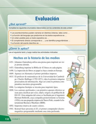 Evaluación
  ¿Qué aprendí?
  Completa los siguientes enunciados relacionados con los contenidos de esta unidad:

       • Los acontecimientos pueden narrarse en distintos órdenes, tales como …
       • La función del lenguaje que predomina en los textos expositivos es …
       • Un orden posible para un texto expositivo es …
       • El complemento directo corresponde a … y se identifica preguntándose …
       • La función del acento diacrítico es …

  ¿Cómo lo aplico?
  Lee el siguiente texto y luego realiza las actividades indicadas:


           Hechos en la historia de los medios
      1451. Johannes Gutemberg utiliza una prensa para imprimir un vie-
            jo poema alemán.
      1453. Gutemberg imprime la Biblia de 42 líneas en cada página.
      1490. La impresión de libros en papel se hace común en Europa.
      1609. Aparece en Alemania el primer periódico impreso.
      1833. El profesor de matemáticas de la Universidad de Cambrid-
            ge, Charles Babbage (1792-1871), idea la primera máquina
            procesadora de información. Algo así como la primera com-
            putadora mecánica programable.
      1886. La máquina linotipia se inventa para imprimir tipos.
      1890. Los cartones perforados y un primitivo aparato eléctrico se
            usan para clasificar por sexo, edad y origen a la población de
            EE.UU. Esta máquina del censo es facilitada por el ingeniero
            Herman Hollerith, cuya compañía posteriormente se fusiona
            (1924) con una pequeña empresa de Nueva York, creando la In-
            ternational Business Machines (IBM).
      1892. Imprenta rotativa de cuatro colores.
      1941. Konrad Suze presenta el Z3, el primer computador electro-
            magnético programable mediante una cinta perforada.
                                                                                       •••
132      Unidad 5
 