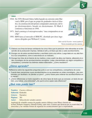 •••
 1944. En 1939, Howard Aiken, había logrado un convenio entre Har-
       vard e IBM, por el que un grupo de graduados inicia el dise-
       ño y la construcción del primer computador americano, del ti-
       po electromecánico, basado en electroimanes. El Mark I
       comienza a funcionar en 1944.
 1971. Intel construye el microprocesador, “una computadora en un
       chip”.
 1981. IBM lanza al mercado el IBM PC, diseñado por doce inge-
       nieros dirigidos por William C. Lowe.
                                                                     Sitio web de Icarito: www.icarito.cl
                                                                          Texto resumido por las autoras.

1. Elabora una línea de tiempo señalando los cinco hitos que te parezcan más relevantes en el de-
   sarrollo de la producción impresa. Señala el año y el título que das a cada acontecimiento.
2. Escoge uno de estos acontecimientos y escríbelo como una noticia. Luego léelo en voz alta fren-
   te a tus compañeros, como si estuvieras en un noticiero.
3. Escoge tres hitos de la historia de los medios y crea a partir de ellos una historia, alterando el or-
   den cronológico de los acontecimientos escogidos. Luego intercámbialo con algún compañero o
   compañera y comenten los distintos relatos elaborados. ¿Cómo resultaron?

¿Cómo aprendo?
Reflexiona sobre las siguientes preguntas junto a con tus compañeras y compañeros de curso:
G Cuando lees narraciones cuyos acontecimientos no se presentan en orden cronológico, ¿las com-

  prendes con facilidad o te pierdes un poco?, ¿cómo haces para ordenar los acontecimientos en
  tu mente?
G ¿Cómo diferencias un texto expositivo de otros tipos de texto que ya conoces: un texto de opi-

  nión, una noticia, una entrevista? ¿De qué te sirve captar esta diferencia?

¿Qué más puedo leer?

  Nombre: Cuentos chilenos
  Editorial: Kinkulén
  Género: Narrativo
  Páginas: 301
  Autor:      Selección de variados autores
  Antología de veintidós cuentos de grandes autores chilenos como Marco Antonio de
  la Parra, Roberto Ampuero, Eduardo Embry, entre otros. Cuentos que destacan por su creatividad, las
  emociones y las variadas formas de organizar los acontecimientos que te sorprenderán.


                                                                      Desordenemos la historia              133
 