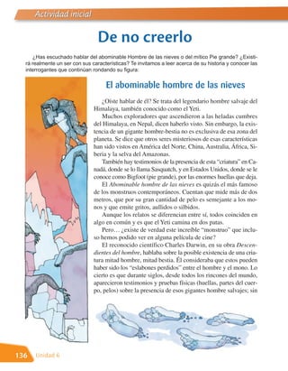 Actividad inicial

                                 De no creerlo
     ¿Has escuchado hablar del abominable Hombre de las nieves o del mítico Pie grande? ¿Existi-
  rá realmente un ser con sus características? Te invitamos a leer acerca de su historia y conocer las
  interrogantes que continúan rondando su figura:


                                    El abominable hombre de las nieves
                                  ¿Oíste hablar de él? Se trata del legendario hombre salvaje del
                               Himalaya, también conocido como el Yeti.
                                  Muchos exploradores que ascendieron a las heladas cumbres
                               del Himalaya, en Nepal, dicen haberlo visto. Sin embargo, la exis-
                               tencia de un gigante hombre-bestia no es exclusiva de esa zona del
                               planeta. Se dice que otros seres misteriosos de esas características
                               han sido vistos en América del Norte, China, Australia, África, Si-
                               beria y la selva del Amazonas.
                                  También hay testimonios de la presencia de esta “criatura” en Ca-
                               nadá, donde se lo llama Sasquatch, y en Estados Unidos, donde se le
                               conoce como Bigfoot (pie grande), por las enormes huellas que deja.
                                  El Abominable hombre de las nieves es quizás el más famoso
                               de los monstruos contemporáneos. Cuentan que mide más de dos
                               metros, que por su gran cantidad de pelo es semejante a los mo-
                               nos y que emite gritos, aullidos o silbidos.
                                  Aunque los relatos se diferencian entre sí, todos coinciden en
                               algo en común y es que el Yeti camina en dos patas.
                                  Pero… ¿existe de verdad este increíble “monstruo” que inclu-
                               so hemos podido ver en alguna película de cine?
                                  El reconocido científico Charles Darwin, en su obra Descen-
                               dientes del hombre, hablaba sobre la posible existencia de una cria-
                               tura mitad hombre, mitad bestia. Él consideraba que estos pueden
                               haber sido los “eslabones perdidos” entre el hombre y el mono. Lo
                               cierto es que durante siglos, desde todos los rincones del mundo,
                               aparecieron testimonios y pruebas físicas (huellas, partes del cuer-
                               po, pelos) sobre la presencia de esos gigantes hombre salvajes; sin




136   Unidad 6
 