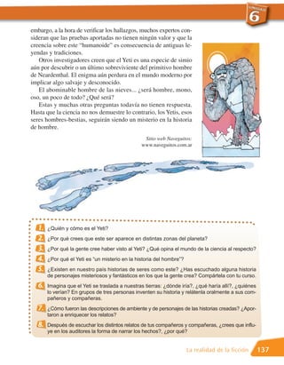 embargo, a la hora de verificar los hallazgos, muchos expertos con-
sideran que las pruebas aportadas no tienen ningún valor y que la
creencia sobre este “humanoide” es consecuencia de antiguas le-
yendas y tradiciones.
   Otros investigadores creen que el Yeti es una especie de simio
aún por descubrir o un último sobreviviente del primitivo hombre
de Neardenthal. El enigma aún perdura en el mundo moderno por
implicar algo salvaje y desconocido.
   El abominable hombre de las nieves... ¿será hombre, mono,
oso, un poco de todo? ¿Qué será?
   Estas y muchas otras preguntas todavía no tienen respuesta.
Hasta que la ciencia no nos demuestre lo contrario, los Yetis, esos
seres hombres-bestias, seguirán siendo un misterio en la historia
de hombre.
                                                 Sitio web Naveguitos:
                                                www.naveguitos.com.ar




  1.   ¿Quién y cómo es el Yeti?
  2.   ¿Por qué crees que este ser aparece en distintas zonas del planeta?
  3.   ¿Por qué la gente cree haber visto al Yeti? ¿Qué opina el mundo de la ciencia al respecto?
  4.   ¿Por qué el Yeti es “un misterio en la historia del hombre”?
  5.   ¿Existen en nuestro país historias de seres como este? ¿Has escuchado alguna historia
       de personajes misteriosos y fantásticos en los que la gente crea? Compártela con tu curso.
  6.   Imagina que el Yeti se traslada a nuestras tierras: ¿dónde iría?, ¿qué haría allí?, ¿quiénes
       lo verían? En grupos de tres personas inventen su historia y relátenla oralmente a sus com-
       pañeros y compañeras.
  7.   ¿Cómo fueron las descripciones de ambiente y de personajes de las historias creadas? ¿Apor-
       taron a enriquecer los relatos?
  8.   Después de escuchar los distintos relatos de tus compañeros y compañeras, ¿crees que influ-
       ye en los auditores la forma de narrar los hechos?, ¿por qué?


                                                                      La realidad de la ficción       137
 