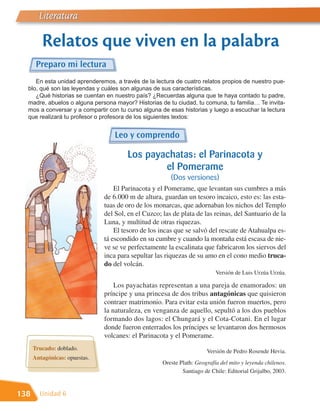 Literatura

         Relatos que viven en la palabra
       Preparo mi lectura
     En esta unidad aprenderemos, a través de la lectura de cuatro relatos propios de nuestro pue-
  blo, qué son las leyendas y cuáles son algunas de sus características.
     ¿Qué historias se cuentan en nuestro país? ¿Recuerdas alguna que te haya contado tu padre,
  madre, abuelos o alguna persona mayor? Historias de tu ciudad, tu comuna, tu familia… Te invita-
  mos a conversar y a compartir con tu curso alguna de esas historias y luego a escuchar la lectura
  que realizará tu profesor o profesora de los siguientes textos:


                                   Leo y comprendo

                                       Los payachatas: el Parinacota y
                                               el Pomerame
                                                        (Dos versiones)
                                   El Parinacota y el Pomerame, que levantan sus cumbres a más
                               de 6.000 m de altura, guardan un tesoro incaico, esto es: las esta-
                               tuas de oro de los monarcas, que adornaban los nichos del Templo
                               del Sol, en el Cuzco; las de plata de las reinas, del Santuario de la
                               Luna, y multitud de otras riquezas.
                                   El tesoro de los incas que se salvó del rescate de Atahualpa es-
                               tá escondido en su cumbre y cuando la montaña está escasa de nie-
                               ve se ve perfectamente la escalinata que fabricaron los siervos del
                               inca para sepultar las riquezas de su amo en el cono medio truca-
                               do del volcán.
                                                                           Versión de Luis Urzúa Urzúa.

                                   Los payachatas representan a una pareja de enamorados: un
                               príncipe y una princesa de dos tribus antagónicas que quisieron
                               contraer matrimonio. Para evitar esta unión fueron muertos, pero
                               la naturaleza, en venganza de aquello, sepultó a los dos pueblos
                               formando dos lagos: el Chungará y el Cota-Cotani. En el lugar
                               donde fueron enterrados los príncipes se levantaron dos hermosos
                               volcanes: el Parinacota y el Pomerame.
      Trucado: doblado.                                                Versión de Pedro Rosende Hevia.
      Antagónicas: opuestas.
                                                     Oreste Plath: Geografía del mito y leyenda chilenos.
                                                             Santiago de Chile: Editorial Grijalbo, 2003.


138     Unidad 6
 