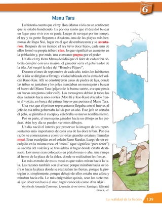 Manu Tara
    La historia cuenta que el rey Hotu Matua vivía en un continente
que se estaba hundiendo. Es por esa razón que él decidió buscar
un lugar para vivir con su gente. Luego de navegar por un tiempo,
el rey y su gente llegaron a Anakena, una de las playas más her-
mosas de Rapa Nui, lugar en el que desembarcaron y se asenta-
ron. Después de un tiempo el rey tuvo doce hijos, cada uno de
ellos formó su propia tribu o clan, lo que significó un aumento en
la población y, por ende, una constante pugna por el poder.
    Un día el rey Hotu Matua decidió que el líder de cada tribu de-
bería cumplir con una misión, el ganador sería el gobernador de
la isla. Así surgió la idea del “Hombre Pájaro”.
    Durante el mes de septiembre de cada año, todos los habitantes
de la isla se dirigían a Orongo, ciudad ubicada en la cima del vol-
cán Rano Kau. Allí se construyeron casas de piedra de laja, donde
las tribus se juntaban y los jefes mandaban un mensajero a buscar
el huevo del Manu Tara (pájaro de la buena suerte, ave que ponía
un huevo con pintas color café). Los mensajeros debían ir todos los
días nadando hacia unos islotes (Moti Iti y Kao Kao) ubicados fren-
te al volcán, en busca del primer huevo que pusiera el Manu Tara.
    Una vez que el primer representante llegaba con el huevo, el
jefe de esa tribu gobernaba la isla por un año. Este jefe se cortaba
el pelo, se pintaba el cuerpo y celebraba su nuevo nombramiento.
    Por su parte, el mensajero ganador hacía un dibujo en las pie-
dras. Aún hoy día se pueden ver estos dibujos.
    Un día nació el interés por preservar la imagen de los repre-
sentantes más importantes de cada una de las doce tribus. Por esa
razón se comenzaron a construir estas grandes estatuas llamadas
moai. Eran esculpidas en el volcán Rano Raraku. Luego de ser es-
culpido en la misma roca, el “moai” (que significa “para tener”)
se sacaba del volcán y se trasladaba al lugar donde estaba desti-
nado. Los moai eran colocados en plataformas o ahu, una rampa
al frente de la plaza de la aldea, donde se realizaban las fiestas.
    Lo más extraño de estos moai es que todos miran hacia la is-
la. Las razones también son diversas: porque miraban hacia su tie-
rra o hacia la plaza donde se realizaban las fiestas, porque la pro-
tegían o, simplemente, porque debajo de ellos estaba una aldea y
miraban hacia ella. Lo más enigmático quizás, sean los siete mo-
ai que observan hacia el mar, lugar conocido como Ahu Akivi.
   Versión de Amanda Contreras: Leyendas de mi tierra: Santiago: Editorial
                                                               Bocca, s.f.


                                                                       La realidad de la ficción   139
 