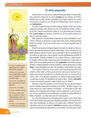 Literatura
                                                        El niño jaspeado
                                       Existió una vez una joven mapuche llamada Kada, Concha Ma-
                                   rina, primera mujer de un gran cacique de los indios de Chile.
                                   Desde que era niña, Kada se burlaba sin respeto alguno de ciertas
                                   creencias de su gente y se reía de los antepasados, de los sueños y
                                   sus intérpretes.
                                       Un día, el pueblo tenía miedo porque Antü, el Sol, mostraba
                                   manchas grandes, pero Kada, en vez de manifestar temor, indica-
                                   ba al Sol y hacía comentarios sobre él. Las personas que la rodea-
                                   ban la prevenían y le decían: el Sol lo ve y lo oye todo y tiene aves
                                   que le sirven de espías.
                                       Más adelante, cuando Kada esperaba un hijo del lonko, le vol-
                                   vieron a llamar la atención, ya que tanto ella como el bebé podrían
                                   sufrir un castigo. La joven no hizo caso y se rió de aquellos que le
                                   hablaban.
                                       El niño nació poco tiempo después con todo su cuerpo oscuro cu-
                                   bierto de manchas blancas; nunca nadie había visto a un niño así. La
                                   pobre Kada se asustó al verlo, pero conocedora de las costumbres de
                                   los indios se apresuró a dar el pecho lo más rápidamente posible al
                                   hijo pintado. Cuando el padre lo vio se puso furioso y quiso matar-
                                   lo, porque sintió mucha vergüenza ante sus parientes y ante toda su
                                   tribu. Pero ya no pudo arrancar el hijo jaspeado a la madre, porque
      Cacique: máxima auto-        el bebé ya había ingerido la leche materna y ahora pertenecía a la es-
      ridad política y militar     tirpe y sería defendido por ella. Sin embargo, evitó entrar a la carpa.
      del pueblo mapuche.              Una noche, Kada tuvo un sueño. Su cuerpo proyectaba una
      Intérpretes: personas        sombra sobre Antü, el Sol, que le ponía mala cara e incluso le es-
      que comprenden y expli-      cupía para luego esconderse, de modo que todo se oscureció en
      can a los demás el signi-    torno a ella. A la mañana siguiente ese sueño le preocupó mucho
      ficado de algo.
                                   y temió por su hijo. El intérprete de sueños dijo: “Debes ofrendar
      Prevenían: avisaban de       a Antü un animal jaspeado, salpicándolo con tu leche”.
      algo que podría suceder
                                       Entonces trajo un guanaco y con la leche de sus pechos hume-
      después.
                                   deció la piedra ahuecada de donde este bebió. También salpicó su
      Jaspeado: con pintas.
                                   leche hacia los cuatro puntos cardinales. Al principio el Sol aún
      Estirpe: familia o linaje.   parecía estar enojado, pero luego volvió a aparecer y envió sus ra-
      Ofrendar: ofrecer do-        yos, lo que significaba reconciliación y perdón: Concha Marina le
      nes y sacrificios a seres
                                   había regalado a su hijo para que él lo protegiera.
      sobrenaturales como un
      signo de sumisión y ado-         Las manchas blancas no desaparecieron nunca, pero Antü dejó
      ración.                      crecer bien al hijo jaspeado que ella había recibido. Su rostro era bo-
      Dotado: con cualidades       nito, muy inteligente su cabeza y el cuerpo alto y esbelto. Fue con-
      o condiciones para algo.     siderado como un ser superior, dotado de magia, cuya sabiduría y
                                   vigor lo destinaban de antemano a ser el lonko. Así fue que el hijo

140      Unidad 6
 
