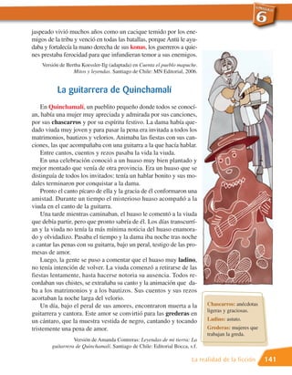 jaspeado vivió muchos años como un cacique temido por los ene-
migos de la tribu y venció en todas las batallas, porque Antü le ayu-
daba y fortalecía la mano derecha de sus konas, los guerreros a quie-
nes prestaba ferocidad para que infundieran temor a sus enemigos.
    Versión de Bertha Koessler-Ilg (adaptada) en Cuenta el pueblo mapuche.
                  Mitos y leyendas. Santiago de Chile: MN Editorial, 2006.


          La guitarrera de Quinchamalí
    En Quinchamalí, un pueblito pequeño donde todos se conocí-
an, había una mujer muy apreciada y admirada por sus canciones,
por sus chascarros y por su espíritu festivo. La dama había que-
dado viuda muy joven y para pasar la pena era invitada a todos los
matrimonios, bautizos y velorios. Animaba las fiestas con sus can-
ciones, las que acompañaba con una guitarra a la que hacía hablar.
    Entre cantos, cuentos y rezos pasaba la vida la viuda.
    En una celebración conoció a un huaso muy bien plantado y
mejor montado que venía de otra provincia. Era un huaso que se
distinguía de todos los invitados: tenía un hablar bonito y sus mo-
dales terminaron por conquistar a la dama.
    Pronto el canto pícaro de ella y la gracia de él conformaron una
amistad. Durante un tiempo el misterioso huaso acompañó a la
viuda en el canto de la guitarra.
    Una tarde mientras caminaban, el huaso le comentó a la viuda
que debía partir, pero que pronto sabría de él. Los días transcurrí-
an y la viuda no tenía la más mínima noticia del huaso enamora-
do y olvidadizo. Pasaba el tiempo y la dama iba noche tras noche
a cantar las penas con su guitarra, bajo un peral, testigo de las pro-
mesas de amor.
    Luego, la gente se puso a comentar que el huaso muy ladino,
no tenía intención de volver. La viuda comenzó a retirarse de las
fiestas lentamente, hasta hacerse notoria su ausencia. Todos re-
cordaban sus chistes, se extrañaba su canto y la animación que da-
ba a los matrimonios y a los bautizos. Sus cuentos y sus rezos
acortaban la noche larga del velorio.
    Un día, bajo el peral de sus amores, encontraron muerta a la              Chascarros: anécdotas
                                                                              ligeras y graciosas.
guitarrera y cantora. Este amor se convirtió para las grederas en
un cántaro, que la muestra vestida de negro, cantando y tocando               Ladino: astuto.
tristemente una pena de amor.                                                 Grederas: mujeres que
                                                                              trabajan la greda.
                  Versión de Amanda Contreras: Leyendas de mi tierra: La
        guitarrera de Quinchamalí. Santiago de Chile: Editorial Bocca, s.f.

                                                                        La realidad de la ficción     141
 