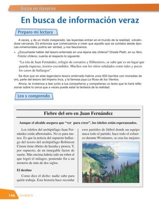 Textos no literarios

        En busca de información veraz
      Preparo mi lectura
     A veces, y de un modo inesperado, las leyendas entran en el mundo de la realidad, volvién-
  dose cercanas. Es entonces que comenzamos a creer que aquello que se contaba desde épo-
  cas inmemoriales podría ser verdad, y nos fascinamos.
  •   ¿Escuchaste hablar del tesoro enterrado en una lejana isla chilena? Oreste Plath, en su libro
      Folclor chileno, cuenta al respecto lo siguiente:

       “La isla de Juan Fernández, refugio de corsarios y filibusteros, se sabe que es un lugar que
       guarda riquezas, tesoros escondidos. Muchos son los sitios señalados como tales y pocos
       los casos de hallazgos”.
     Se dice que en este legendario tesoro enterrado habría unos 600 barriles con monedas de
  oro, parte del tesoro del Imperio Inca, y la famosa joya La Rosa de los Vientos.
     Ahora, te invitamos a leer junto a tus compañeros y compañeras un texto que te hará refle-
  xionar sobre lo cerca que a veces puede estar la fantasía de la realidad.


      Leo y comprendo


                          Fiebre del oro en Juan Fernández
       Aunque el alcalde asegura que “ver para creer”, los isleños están esperanzados.
         Los isleños del archipiélago Juan Fer-       esos partidos de fútbol donde un equipo
      nández están alborotados. No es para me-        ataca todo el partido, hace todo el esfuer-
      nos. Es que la noticia del supuesto hallaz-     zo durante 90 minutos, se crea las mejores
      go del tesoro del archipiélago Robinson
      Crusoe tiene ribetes de hazaña y proeza. Y,
      por supuesto, de un innegable factor de
      suerte. Más encima habría sido un robot el
      que logró el milagro, poniendo fin a un
      misterio de más de dos siglos.

      El destino
         Como dice el dicho: nadie sabe para
      quién trabaja. Esta historia hace recordar



146     Unidad 6
 