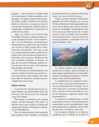 jugadas…, pero no anota. Y cuando están         al querido robot de la película de George
en los descuentos, viene un repentino con-      Lucas, La Guerra de las Galaxias.
tragolpe y el equipo contrario hace el gol.         Según comentó Rodrigo Irarrázabal,
El estadio estalla, el árbitro toca el pitazo   abogado de la firma Wagner, en el sector
final; los vencidos se van para su casa con     del descubrimiento estarían guardados dos
la cola entre las piernas, mientras que los     o tres de los buques que iban en la expe-
inesperados triunfadores se abrazan en el       dición de Atahualpa. “Atahualpa fue uno
centro de la cancha.                            de los incas que donó piezas de oro para
    Algo así ocurrió en la isla de Juan         salvar la vida; los buques de esa expedi-
Fernández. Porque si alguien estaba cer-        ción desaparecieron y están en estos mo-
ca de encontrar el tesoro –así lo creían to-    mentos guardados o enterrados en la isla
dos– era el millonario norteamericano           Juan Fernández”, dijo.
Bernard Keiser, quien pisó por primera
vez la isla en 1994 y desde ahí se obse-
sionó por encontrarlo. Vino una y otra
vez, asegurando que estaba a punto de lo-
grarlo; pero esta semana un grupo de ex-
ploradores de la empresa Wagner le dio
una verdadera bofetada al destino, ya
que, de ser cierto el hallazgo, podrían es-
tar ante uno de los tesoros descubiertos
más grandes del mundo.                              La noticia generó ayer gran movi-
    De verificarse la autenticidad de esta      miento en los isleños, quienes sueñan con
noticia, el hado de gloria que parecía es-      tener alguna participación en el descubri-
crito para Keiser será usurpado, tal como       miento; sin embargo, la firma no reveló el
hace siglos lo hacían los corsarios que na-     punto exacto del descubrimiento.
vegaban por estas costas.                           La información ya comenzó a reco-
                                                rrer el orbe y hay gran expectación so-
Robot Arturito                                  bre la confirmación de la misma. Así se
    La misión fue encabezada por la em-         pudo apreciar en portales de Internet,
presa Wagner, que afirmó haber dado con         tales como El Universal de México, Te-
el tesoro en el sector de la isla conocido      rra de Argentina o agencias como Ansa
como Tres Puntas.                               Latinoamérica.
    Para lograr su cometido, tuvo un gran           La empresa ya adelantó que no están
aliado: un robot llamado “TX araña”, el         interesados en lucrar con la parte que les
mismo con el que se halló el cuerpo del         corresponde en este descubrimiento y que
empresario Francisco Yuraszeck y arsena-        harán donaciones a entidades como el Ho-
les en Villa Baviera.                           gar de Cristo, la Teletón, entre otras.
    Por sus características, fue bautizado          En la empresa Wagner ya se dan por
por la prensa como “Arturito”, en alusión       satisfechos por el trabajo de su robot, el


                                                              La realidad de la ficción      147
 