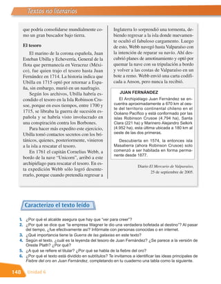 Textos no literarios

       que podría consolidarse mundialmente co-           Inglaterra lo sorprendió una tormenta, de-
       mo un gran buscador bajo tierra.                   biendo regresar a la isla donde nuevamen-
                                                          te ocultó el fabuloso cargamento. Luego
       El tesoro                                          de esto, Webb navegó hasta Valparaíso con
           El marino de la corona española, Juan          la intención de reparar su navío. Ahí des-
       Esteban Ubilla y Echeverría, General de la         cubrió planes de amotinamiento y optó por
       flota que permanecía en Veracruz (Méxi-            quemar la nave con su tripulación a bordo
       co), fue quien trajo el tesoro hasta Juan          y volver a las costas de Valparaíso en un
       Fernández en 1714. La historia indica que          bote a remo. Webb envió una carta codifi-
       Ubilla en 1715 optó por retornar a Espa-           cada a Anson, pero nunca la recibió.
       ña, sin embargo, murió en un naufragio.
           Según los archivos, Ubilla habría es-             JUAN FERNÁNDEZ
       condido el tesoro en la Isla Robinson Cru-             El Archipiélago Juan Fernández se en-
       soe, porque en esos tiempos, entre 1700 y          cuentra aproximadamente a 670 km al oes-
                                                          te del territorio continental chileno en el
       1715, se libraba la guerra de sucesión es-         Océano Pacífico y está conformado por las
       pañola y se habría visto involucrado en            islas Robinson Crusoe (4.794 ha), Santa
       una conspiración contra los Borbones.              Clara (221 ha) y Marinero Alejandro Selkirk
           Para hacer más expedito este ejercicio,        (4.952 ha), esta última ubicada a 180 km al
       Ubilla tomó contactos secretos con los bri-        oeste de las dos primeras.
       tánicos, quienes, posteriormente, vinieron           Descubierta en 1574, la entonces isla
       a la isla a rescatar el tesoro.                    Masatierra (ahora Robinson Crusoe) solo
           En 1761 el capitán Cornelius Webb, a           comenzó a ser habitada en forma perma-
                                                          nente desde 1877.
       bordo de la nave “Unicorn”, arribó a este
       archipiélago para rescatar el tesoro. En es-
                                                                       Diario El Mercurio de Valparaíso,
       ta expedición Webb sólo logró desente-
                                                                               25 de septiembre de 2005.
       rrarlo, porque cuando pretendía regresar a




        Caracterizo el texto leído

  1. ¿Por qué el alcalde asegura que hay que “ver para creer”?
  2. ¿Por qué se dice que “la empresa Wagner le dio una verdadera bofetada al destino”? Al pasar
        del tiempo, ¿fue efectivamente así? Infórmate con personas conocidas o en internet.
  3.    ¿Qué importancia tiene la Guerra de las galaxias en este texto?
  4.    Según el texto, ¿cuál es la leyenda del tesoro de Juan Fernández? ¿Se parece a la versión de
        Oreste Plath? ¿Por qué?
  5.    ¿A qué se refiere el titular? ¿Por qué se habla de la fiebre del oro?
  6.    ¿Por qué el texto está dividido en subtítulos? Te invitamos a identificar las ideas principales de
        Fiebre del oro en Juan Fernández, completando en tu cuaderno una tabla como la siguiente.

148      Unidad 6
 