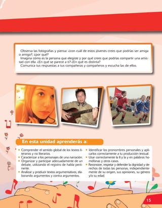 Observa las fotografías y piensa: ¿con cuál de estos jóvenes crees que podrías ser amiga
o amigo?, ¿por qué?
 Imagina cómo es la persona que elegiste y por qué crees que podrías compartir una amis-
tad con ella. ¿En qué se parece a ti? ¿En qué es distinta?
 Comunica tus respuestas a tus compañeras y compañeros y escucha las de ellos.




  En esta unidad aprenderás a:
• Comprender el sentido global de los textos li- • Identificar los pronombres personales y apli-
  terarios y no literarios.                         carlos correctamente a tu producción textual.
• Caracterizar a los personajes de una narración. • Usar correctamente la ll y la y en palabras ho-
• Organizar y participar adecuadamente de un mófonas y otros casos.
  debate, utilizando el registro de habla perti- • Reconocer, respetar y defender la dignidad y de-
  nente.                                            rechos de todas las personas, independiente-
• Analizar y producir textos argumentativos, ela- mente de su origen, sus opiniones, su género
  borando argumentos y contra argumentos.           y/o su edad.




                                                                                                15
 