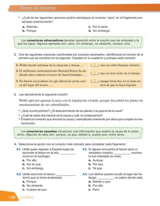 Textos no literarios
       •   ¿Cuál de las siguientes opciones podría reemplazar al conector “pero” en el fragmento pre-
           sentado anteriormente?
            a. Además.                                           c. Por lo tanto.
            b. Porque.                                           d. Sin embargo.


       que los sigue. Algunos ejemplos son: pero, sin embargo, no obstante, aunque, sino.
         Los conectores adversativos denotan oposición entre la oración que los antecede y la




  2. Une las siguientes oraciones coordinadas por conector adversativo, identificando el número de la
        primera que se coordina con la segunda. Cópialas en tu cuaderno y subraya cada conector.

      1. Webb intentó informar de la situación a Anson, …           ?
                                                                  (____) sino un robot llamado Arturito.
      2. El millonario norteamericano Bernard Keiser ha de-
         dicado años a buscar el tesoro de Juan Fernández, …
                                                                    ?
                                                                  (____) mas no tuvo éxito en el intento.

      3. No fueron excavadores los que dieron las pistas acer-      ?
                                                                  (____) aunque hasta hoy no se tiene no-
         ca del lugar del tesoro, …                                      ticia de que lo haya logrado.

  3. Lee atentamente la siguiente oración:
        Webb optó por quemar la nave con la tripulación a bordo, porque descubrió los planes de
        amotinamiento de sus subordinados.
       • ¿Qué ocurrió primero? ¿El descubrimiento de los planes o la quema de la nave?
       • ¿Cuál de estos dos hechos es la causa y cuál, la consecuencia?
       • Encierra el conector que anuncia la causa y reemplázalo oralmente por otros que cumplan la mis-
           ma función.

         Los conectores causales introducen una información que explica la causa de lo antes
      dicho. Algunos de ellos son: porque, ya que, debido a, puesto que, entre otros.


  4. Selecciona la opción con el conector más indicado para completar cada fragmento:
      4.1. Ubilla quiso regresar a España luego de        4.2. Si alguien encuentra el tesoro será un
            esconder el tesoro en la isla, __________            verdadero impacto, __________ muchos
            murió en el naufragio.                               lo han intentado sin éxito.
            a. Por ello.                                         a. Aunque.
            b. Así es que.                                       b. Por eso.
            c. Sin embargo.                                      c. Ya que.
      4.3. Ubilla escondió el tesoro ____________         4.4. Los isleños quieren acudir al lugar del ha-
            temió que le fuera arrebatado.                       llazgo, __________ no saben dónde está.
            a. Porque.                                           a. Debido a que.
            b. No obstante.                                      b. Por ello.
            c. A pesar de que.                                   c. Pero.

150      Unidad 6
 