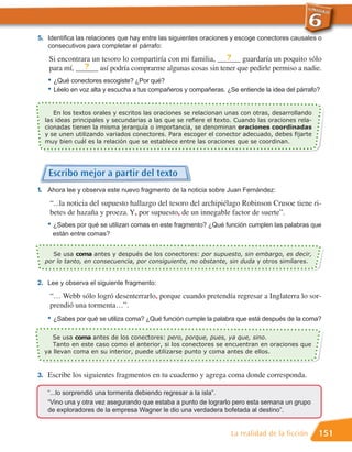 5. Identifica las relaciones que hay entre las siguientes oraciones y escoge conectores causales o
   consecutivos para completar el párrafo:
                                                            ?
   Si encontrara un tesoro lo compartiría con mi familia, ______ guardaría un poquito sólo
              ?
   para mí, ______ así podría comprarme algunas cosas sin tener que pedirle permiso a nadie.
   • ¿Qué conectores escogiste? ¿Por qué?
   • Léelo en voz alta y escucha a tus compañeros y compañeras. ¿Se entiende la idea del párrafo?

     En los textos orales y escritos las oraciones se relacionan unas con otras, desarrollando
  las ideas principales y secundarias a las que se refiere el texto. Cuando las oraciones rela-
  cionadas tienen la misma jerarquía o importancia, se denominan oraciones coordinadas
  y se unen utilizando variados conectores. Para escoger el conector adecuado, debes fijarte
  muy bien cuál es la relación que se establece entre las oraciones que se coordinan.




   Escribo mejor a partir del texto
1. Ahora lee y observa este nuevo fragmento de la noticia sobre Juan Fernández:
    “...la noticia del supuesto hallazgo del tesoro del archipiélago Robinson Crusoe tiene ri-
    betes de hazaña y proeza. Y, por supuesto, de un innegable factor de suerte”.
   • ¿Sabes por qué se utilizan comas en este fragmento? ¿Qué función cumplen las palabras que
     están entre comas?


    Se usa coma antes y después de los conectores: por supuesto, sin embargo, es decir,
  por lo tanto, en consecuencia, por consiguiente, no obstante, sin duda y otros similares.


2. Lee y observa el siguiente fragmento:
    “… Webb sólo logró desenterrarlo, porque cuando pretendía regresar a Inglaterra lo sor-
    prendió una tormenta…”.
   • ¿Sabes por qué se utiliza coma? ¿Qué función cumple la palabra que está después de la coma?

     Se usa coma antes de los conectores: pero, porque, pues, ya que, sino.
     Tanto en este caso como el anterior, si los conectores se encuentran en oraciones que
  ya llevan coma en su interior, puede utilizarse punto y coma antes de ellos.



3. Escribe los siguientes fragmentos en tu cuaderno y agrega coma donde corresponda.

   “...lo sorprendió una tormenta debiendo regresar a la isla”.
   “Vino una y otra vez asegurando que estaba a punto de lograrlo pero esta semana un grupo
   de exploradores de la empresa Wagner le dio una verdadera bofetada al destino”.


                                                                  La realidad de la ficción       151
 