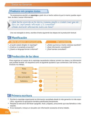 Textos no literarios

       Produzco mis propios textos
     Te proponemos escribir un reportaje a partir de un hecho sobre el que tú mismo puedas repor-
  tear, es decir, buscar información.

         ¿Qué hecho ocurrido en tu barrio, comuna, pueblo o ciudad crees que de-
         biera ser ampliamente informado a la comunidad?
         ¿Dónde buscarás información sobre ese tema?

       Una vez escogido tu tema, escribe el texto siguiendo las etapas de la producción textual:


  A. Planificación
        De la situación comunicativa                                  Del contenido
  •   ¿A quién estará dirigido mi reportaje?           •   ¿Sobre qué tema o hecho noticioso escribiré?
  •   ¿Cuál es mi propósito al escribir?               •   ¿Qué información consideraré?
  •   ¿Usaré un lenguaje formal o informal?            •   ¿Qué fuentes consultaré?



  B. Producción de las ideas
      Para organizar el cuerpo de tu reportaje necesitarás ordenar primero tus ideas y la información
      que pudiste recabar. Un esquema como el siguiente ayudará a que comiences a dar forma y es-
      tructura a tu trabajo.

                      Tema                                            ?
                      Titular                                         ?
                 Ideas principales                                    ?
                    Subtítulos                 1                      ?
                                               2                      ?

                                               3                      ?

  C. Primera escritura
  •   Escribe tu reportaje organizando la información recopilada desde lo más general a lo más espe-
      cífico, siguiendo la agrupación temática planificada previamente.
  •   Respeta la estructura del titular (epígrafe, título y bajada), procurando que sea llamativo e inte-
      resante.
  •   Si es necesario, incluye un recuadro con información accesoria al tema tratado.

152     Unidad 6
 