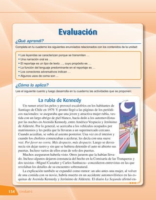Evaluación
      ¿Qué aprendí?
      Completa en tu cuaderno los siguientes enunciados relacionados con los contenidos de la unidad:

        • Las leyendas se caracterizan porque se transmiten …
        • Una narración oral es …
        • El reportaje es un tipo de texto …, cuyo propósito es …
        • La función del lenguaje predominante en el reportaje es …
        • Los conectores adversativos indican …
        • Algunos usos de coma son ...

      ¿Cómo lo aplico?
      Lee el siguiente cuento y luego desarrolla en tu cuaderno las actividades que se proponen:


                       La rubia de Kennedy
            Un rumor erizó los pelos y provocó escalofríos en los habitantes de
        Santiago de Chile en 1979. Y pronto llegó a las páginas de los periódi-
        cos nacionales: se aseguraba que una joven y atractiva mujer rubia, ves-
        tida con un largo abrigo de piel blanco, hacía dedo a los automovilistas
        por las noches en Avenida Kennedy, entre Américo Vespucio y Jerónimo
        de Alderete. Por lo general, se acercaba a los vehículos ocupados por
        matrimonios y les pedía que la llevaran a un supermercado cercano.
        Cuando accedían, se subía al asiento posterior. Una vez en el interior y
        cuando los choferes comenzaban a acelerar, les decía con una suave
        voz: Por favor no corra. Más despacio, más despacio. Luego se desva-
        necía sin dejar rastro y sin que se hubiera detenido el auto ni abierto sus
        puertas. Incluso varios de ellos eran de solo dos puertas.
            Muchos aseguraron haberla visto. Otros juraron que la habían lleva-
        do. Incluso algunos dejaron constancia del hecho en la Comisaría de las Tranqueras y
        dos taxistas –Miguel Castañer y Carlos Sanhueza– concedieron entrevistas en las que
        revelaban los detalles de su encuentro sobrenatural.
            La explicación también se expandió como rumor: un año antes una mujer, al volver
        de una comida con su novio, habría muerto en un accidente automovilístico en las es-
        quinas de Avenida Kennedy y Jerónimo de Alderete. El diario La Segunda afirmó en-
                                                                                              •••
154      Unidad 6
 