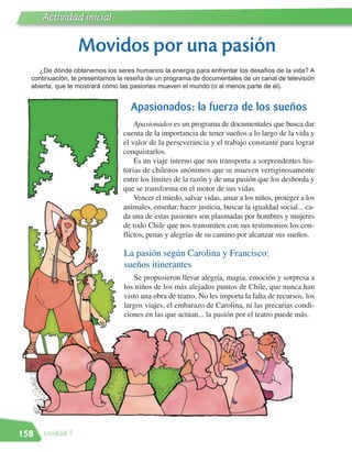 Actividad inicial

                 Movidos por una pasión
     ¿De dónde obtenemos los seres humanos la energía para enfrentar los desafíos de la vida? A
  continuación, te presentamos la reseña de un programa de documentales de un canal de televisión
  abierta, que te mostrará cómo las pasiones mueven el mundo (o al menos parte de él).


                                   Apasionados: la fuerza de los sueños
                                    Apasionados es un programa de documentales que busca dar
                                cuenta de la importancia de tener sueños a lo largo de la vida y
                                el valor de la perseverancia y el trabajo constante para lograr
                                conquistarlos.
                                    Es un viaje interno que nos transporta a sorprendentes his-
                                torias de chilenos anónimos que se mueven vertiginosamente
                                entre los límites de la razón y de una pasión que los desborda y
                                que se transforma en el motor de sus vidas.
                                    Vencer el miedo, salvar vidas, amar a los niños, proteger a los
                                animales, enseñar, hacer justicia, buscar la igualdad social... ca-
                                da una de estas pasiones son plasmadas por hombres y mujeres
                                de todo Chile que nos transmiten con sus testimonios los con-
                                flictos, penas y alegrías de su camino por alcanzar sus sueños.

                                 La pasión según Carolina y Francisco:
                                 sueños itinerantes
                                     Se propusieron llevar alegría, magia, emoción y sorpresa a
                                 los niños de los más alejados puntos de Chile, que nunca han
                                 visto una obra de teatro. No les importa la falta de recursos, los
                                 largos viajes, el embarazo de Carolina, ni las precarias condi-
                                 ciones en las que actúan... la pasión por el teatro puede más.




158   Unidad 7
 
