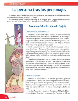 Actividad inicial

         La persona tras los personajes
    ¿Cuál es tu actriz o actor chileno favorito? ¿Cuál de los que hoy ves a diario en televisión pien-
 sas que será recordado en el futuro? ¿Por qué?
    Te invitamos a leer y a extraer la idea central de un reportaje sobre Fernando Gallardo, un actor
 que pertenece a la historia del teatro y televisión chilenos, fallecido el año 2004.


                                    Fernando Gallardo: alma de Quijote

                               La historia de Sancho Panza
                                   Fernando Gallardo quedó para siempre en nuestra memoria
                               con su interpretación magistral de Sancho Panza, el fiel compa-
                               ñero de Don Quijote. Ese hombre dispuesto a dar todas las bata-
                               llas por imposibles e ideales que fueran. Ese Sancho gordito y son-
                               riente se transformó en un nuevo Fernando, más delgado, pero con
                               el mismo espíritu quijotesco de siempre.
                                   Hoy le toca enfrentar una batalla más difícil, un cáncer incu-
                               rable. Con fuerza y determinación, está preparado para seguir pe-
                               leando hasta que sea necesario: “veo los molinos de viento y veo
                               que hay que lanzarse contra ellos... a lo mejor voy a salir mal pa-
                               rado, pero mi sueño, mi ideal, mi obligación, es luchar contra
                               ellos”.
                                   Para él este tiempo, más que un camino sin retorno, es una
                               oportunidad. Es su momento de vivir y no piensa desperdiciarlo
                               refugiado en sus incertidumbres, dolores o miedos. Porque siente
                               que aún quedan conflictos pendientes por resolver; porque quiere
                               reencontrarse con sus afectos, porque quiere vivir cada minuto co-
                               mo si fuera el último de su vida.


                               40 años de teatro
                                   Fernando ha vivido la vida a su manera: apasionado, gozador
                               y comprometido. Llegó a la actuación por accidente interpre-
                               tando a una graciosa nana. Luego conquistó a los niños con Ca-
                               chencho, memorable personaje infantil, y con la obra Carrascal
                               4000 fue reconocido como el mejor dramaturgo del año, en
                               1981.
                                   Nació en Valparaíso y creció en Cartagena y Melipilla. El tea-
                               tro ha sido para él su vida y su gran pasión. Fernando ha sido un

16   Unidad 1
 