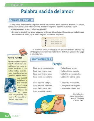 Literatura

                     Palabra nacida del amor
      Preparo mi lectura
    Como vimos anteriormente, la pasión mueve las acciones de las personas. El amor y la pasión
  construyen nuestras vidas cotidianamente. Y también inspiran a los seres humanos a crear…
     • ¿Qué es para ti el amor? ¿Podrías definirlo?
      • Inventa tu definición de amor, utilizando la técnica del acróstico. Recuerda que cada letra es
       el comienzo del verso y que, en su conjunto, conforman un poema.

                                                   A       ………………
                                                   M       ………………
                                                   O       ………………
                                                   R       ………………

                                    Te invitamos a leer poemas que nos enseñan distintos amores. No
                                 olvides practicar diferentes modalidades de lectura y responder luego
                                 a las preguntas.

  Gloria Fuertes
                                  Leo y comprendo
  Destacada poeta españo-
  la (1917-1998) cuya cre-                                     Parejas
  ación está mayoritaria-
  mente dedicada a los              Cada abeja con su pareja.           Cada río con su ría.
  niños. Trabajó en distin-         Cada pato con su pata.              Cada gato con su gata.
  tas revistas literarias, or-      Cada loco con su tema.              Cada lluvia con su nube.
   ganizó la primera biblio-
                                    Cada tomo con su tapa.              Cada nube con su agua.
               teca infantil
               ambulante y
                fue también         Cada tipo con su tipa.              Cada niño con su niña.
                profesora           Cada pito con su flauta.            Cada piñón con su piña.
                universitaria.
                                    Cada foco con su foca.              Cada noche con su alba.
                 Algunas de
                 sus obras          Cada plato con su taza.
   son: Isla ignorada, Pro-                                                            Gloria Fuertes:
    meteo, Poemas del su-                                                           Obras incompletas.
                                                                                     Madrid: Ediciones
    burbio, entre otras.
                                                                                        Cátedra, 2001.




160   Unidad 7
 