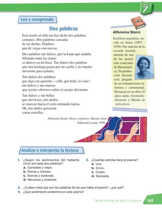 Leo y comprendo

                        Dos palabras
                                                                          Alfonsina Storni
     Esta noche al oído me has dicho dos palabras
     comunes. Dos palabras cansadas                                       Escritora argentina, na-
     de ser dichas. Palabras                                              cida en Suiza (1892 -
                                                                          1938). Fue maestra de la
     que de viejas son nuevas.
                                                                          escuela normal,
     Dos palabras tan dulces, que la Luna que andaba                      además de una
     filtrando entre las ramas                                            de las poetas
     se detuvo en mi boca. Tan dulces dos palabras                        más conocidas
     que una hormiga pasea por mi cuello y no intento                     de Iberoaméri-
     moverme para echarla.                                                ca. Su produc-
                                                                           ción literaria
     Tan dulces dos palabras
                                                                           está plagada
     que digo sin quererlo —¡Oh, qué bella, la vida!–
                                                                           de un romanticismo in-
     tan dulces y tan mansas
                                                                           timista y sentimental.
     que aceites olorosos sobre el cuerpo derraman.
                                                                           Destacan en su obra: El
     Tan dulces y tan bellas                                               dulce daño, Irremedia-
     que nerviosos, mis dedos,                                             blemente y Mundo de
     se mueven hacia el cielo imitando tijeras.                             siete pozos.
     Oh, mis dedos quisieran
     cortar estrellas.
                       Alfonsina Storni: Obras completas. Buenos Aires:
                                               Editorial Losada, 1999.




     Analizo e interpreto la lectura
1.    ¿Según los sentimientos del hablante,          2. ¿Cuántas estrofas tiene el poema?
      cómo son esas dos palabras?                       a. Una.
      a. Cansadas y viejas.                             b. Cinco.
      b. Dulces y mansas.                               c. Cuatro.
      c. Nuevas y aceitosas.                            d. Diecisiete.
      d. Nerviosas y cortantes.

3. ¿Cuáles crees que son las palabras de las que habla el poema?, ¿por qué?
4. ¿Qué sentimiento predomina en este poema?

                                                           Tantas formas de decir te quiero          165
 