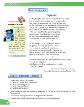Literatura

                                   Leo y comprendo

                                                        Epigramas
                                   Te doy, Claudia, estos versos, porque tú eres su dueña.
                                   Los he escrito sencillos para que tú los entiendas.
      Ernesto Cardenal
                                   Son para ti solamente, pero si a ti no te interesan,
                                   un día se divulgarán, tal vez por toda Hispanoamérica...
                Poeta y político   Y si al amor que los dictó, tú también lo desprecias,
                 nicaragüense      otras soñarán con este amor que no fue para ellas.
                 (1925). Estu-     Y tal vez verás, Claudia, que estos poemas,
                 dió Literatura    (escritos para conquistarte a ti) despiertan
                 y Filosofía.      en otras parejas enamoradas que los lean
                  Fue Ministro     los besos que en ti no despertó el poeta.
                  de Cultura de                                    E
                 su país en
      1979. Dentro de sus
                                   Al perderte yo a ti, tú y yo hemos perdido:
      obras destacan: Epigra-      yo, porque tú eras lo que yo más amaba
      mas, Salmos, Viaje a Nue-    y tú porque yo era el que te amaba más.
      vaYork, Cántico cósmico,     Pero de nosotros dos tú pierdes más que yo:
      entre otras.                 porque yo podré amar a otras como te amaba a ti,
                                   pero a ti no te amarán como te amaba yo.
                                                                   E
                                   Muchachas que algún día leáis emocionadas estos versos
                                   y soñéis con un poeta:
                                   sabed que yo los hice para una como vosotras
                                   y que fue en vano.
                                                                Ernesto Cardenal: Epigramas. México:
                                                     Universidad Nacional Autónoma de México, 1961.


       Analizo e interpreto la lectura
  1.     ¿Por qué los versos son sencillos?
         a. Porque la amada debe entenderlos.
         b. Porque son solo para ella.
         c. Porque no se divulgarán.
         d. Porque no le interesan.
  2. ¿Qué quieren decir los últimos versos: “sabed que yo los hice para una como vosotras / y que
         fue en vano”?
  3. ¿Cómo es el lenguaje poético de los Epigramas de Cardenal?
  4. ¿Cómo describirías el estado de ánimo del hablante en los Epigramas?

166     Unidad 7
 