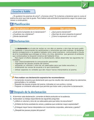 Escucho y hablo
   ¿Te gustaron los poemas de amor? ¿Conoces otros? Te invitamos a declamar para tu curso el
poema de amor que más te guste. Para realizar esta actividad te proponemos seguir los pasos que
vienen a continuación:

A. Planificación
       De la situación comunicativa                              Del contenido
• ¿Cuál será el propósito de mi declamación?      • ¿Qué poema declamaré?
• ¿A quiénes voy a declamar?                      • ¿Qué tipo de amor presenta el poema?
• ¿Dónde declamaré?                               • ¿Cómo lo expresaré con mi voz?

B. Declamación

       La declamación es el arte de recitar en voz alta un poema u otro tipo de texto poéti-
   co captando y comunicando los sentimientos y emociones que este expresa. Al declamar
   damos protagonismo a la palabra hablada como canal expresivo, comunicando a través
   de él la musicalidad que entregan el ritmo y la rima, elementos que generan el ambiente
   que contextualiza la situación emotiva del hablante lírico.
       Para lograr el efecto deseado con tu declamación, debes desarrollar las siguientes ha-
   bilidades:
    – Usar intencionadamente la comunicación paraverbal:
    G respetando las pausas propias del poema,

    G utilizando un volumen y tono de voz adecuados para que todos escuchen, y

    G enfatizando los versos de acuerdo a lo que transmiten.


   – Utilizar aspectos no verbales que den mayor fuerza interpretativa al poema.



       Para realizar una declamación expresiva les recomendamos:
       Comprender el poema que declamarán para que les resulte más natural utilizar los elementos
       paraverbales y no verbales.
   G




       Respetar las pausas propias del poema, indicadas en sus puntos y comas.
       Preparar un ambiente adecuado que permita que todos vean y escuchen la declamación.
   G

   G




C. Después de la declamación
1. Al terminar cada declamación, comenten el efecto producido en la audiencia.
2. Autoevalúen su trabajo respondiendo las siguientes preguntas:
   • ¿Utilicé un volumen y tono de voz adecuados para que todos me escucharan?
   • ¿Enfaticé de forma acertada los versos y palabras que contenían mayor expresividad?
   • ¿Entregué mayor fuerza interpretativa con movimientos corporales, ademanes y gestos?
   • ¿Respeté las pausas propias del poema?

                                                         Tantas formas de decir te quiero       169
 