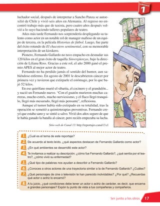 luchador social, después de interpretar a Sancho Panza se autoe-
xilió de Chile y vivió seis años en Alemania. Al regreso no en-
contró trabajo más que de taxista, pero cuatro años después vol-
vió a lo suyo haciendo talleres populares de teatro.
    Años más tarde Fernando nos sorprendería desplegando su ta-
lento como actor en un notable rol de manager mafioso de un equi-
po de tercera, en la película Historias de fútbol. Luego, fue parte
del éxito rotundo de El chacotero sentimental, con su memorable
interpretación de un kioskero.
    Pionero, Fernando Gallardo no tuvo empacho en desnudar sus
120 kilos en el gran éxito de taquilla Sinvergüenzas, bajo la direc-
ción de Liliana Ross. Gracias a este rol, el año 2000 ganó el pre-
mio APES al mejor actor de teatro.
    Fernando no ha perdido jamás el sentido del humor, aun sa-
biéndose enfermo. En agosto de 2001 le descubrieron cáncer por
primera vez y tuvieron que extirparle el estómago, por lo que ba-
jó 52 kilos.
    En ese quirófano murió el sibarita, el cocinero y el grandulón...
y nació un Fernando nuevo. “Con el guatón murieron muchas ca-
rreras, mucho estrés, mucho nerviosismo, y el flaco llegó tranqui-
lo, llegó más mesurado, llegó más pensante”, reflexiona.
    Aunque el tumor había sido extirpado en su totalidad, tras la
operación se sometió a quimioterapias preventivas. Fernando cre-
yó que estaba sano y se sintió a salvo. Vivió dos años seguro de que
le había ganado la batalla al cáncer, pero recién empezaba su lucha.
                        Sitio web de Canal 13: http://reportajes.canal13.cl


   1.   ¿Cuál es el tema de este reportaje?
   2.   De acuerdo al texto leído, ¿qué aspectos destacan de Fernando Gallardo como actor?
   3.   ¿En qué ambientes se desarrolló este actor?
   4.   Te invitamos a realizar su descripción: ¿cómo fue Fernando Gallardo?, ¿qué sentía por el tea-
        tro?, ¿cómo vivió su enfermedad?
   5.   ¿Qué tipo de palabras nos ayudan a describir a Fernando Gallardo?
   6.   ¿Conoces a otros actores de una trayectoria similar a la de Fernando Gallardo? ¿Cuáles?
   7.   ¿Qué personajes de cine o televisión te han parecido inolvidables? ¿Por qué? ¿Recuerdas
        qué actor o actriz lo encarnó?
   8.   A tu juicio, ¿qué condiciones debe tener un actor o actriz de carácter, es decir, que encarna
        a grandes personajes? Expón tu punto de vista a tus compañeras y compañeros.


                                                                              Ser junto a los otros   17
 