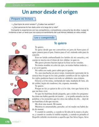 Textos no literarios

                  Un amor desde el origen
      Preparo mi lectura
      • ¿Qué tipos de amor existen? ¿Cuáles has sentido?
      • ¿Qué personas te han dado amor a lo largo de tu vida?
     Comparte tu experiencia con tus compañeros y compañeras y escucha las de ellos. Luego te
  invitamos a leer un texto que nos acerca al sentimiento del cual hemos hablado en esta unidad.


                                Leo y comprendo

                                                        Te quiero
                                  Te quiero.
                                  Te quise desde que me convertiste en jarra de barro para el
                              agua, panera para el pan, frutera para el sol, redondo nido para la
                              canción.
                                  Eras un latido embarullando los latidos de mi corazón y mi
                              cuerpo te mecía con el ritmo de tres sílabas: te-quie-ro.
                                  Mis pasos jóvenes hacían repicar la frase en las veredas.
                                  No tenías nombre ni color de ojos, no tenías batitas todavía…
                              y yo ya te quería.
                                  No sabía casi nada, pero sabía que te quería.
                                  Yo, una muchacha un poco torpe, totalmente ignorante de la
                              ciencia hice lo que ni los más grandes científicos de los siglos de
                              los siglos pudieron hacer con toda su sabiduría: una criatura.
                                  Gracias a ti fui reina, cucharada de sopa, madejita de lana, ala
                              de colibrí, hojita de cuaderno, ola, espuma, montaña.
                                  Te quiero.
                                  Porque no fui yo quien te dio a ti la vida, sino que fuiste tú la
                              que me hizo vivir.
                                  Yo que fui huérfana desde pequeña, que a todos les pregunta-
                              ba cómo me había querido mi mamá… y no podía armarla con las
                              palabras y los recuerdos que los otros me daban de ella… dejé de
                              ser huérfana el día que naciste.
                                  Me diste una mamá. Mi mamá.
                                  Mientras te amamantaba, pensaba: así mi madre me habrá da-
                              do de mamar.
                                  Y cuando te cantaba, y cuando te llevaba de la mano a la pla-
                              za, y cuando te curaba la rodilla raspada, y cuando te peinaba el
                              flequillo rebelde reconstruía a aquella que fue brisa fugaz, beso

170   Unidad 7
 