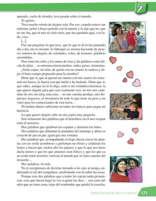 apurado, vuelo de alondra, leve pisada sobre el mundo.
    Te quiero.
    Tuve mucho miedo de dejarte sola. Por eso, cuando estuve tan
enferma, peleé a brazo partido con la muerte y le dije que no, que
no me iba, que ni raíz ni cielo sería, que me quedaba aquí, a tu la-
do, viva.
    [...]
    Fue tan poquitito lo que tuve, que lo que te di lo fui juntando
día a día, me lo inventé, lo fabriqué yo misma haciendo de pesa-
res ramitos de alegría; de soledades, soles; de temores, palabras
encendidas.
    Pero entre los soles y los ramos de risas y las palabras como hil-
ván de plata… se entremezclaron piedras, nubes grises, tormentas.
    ¿Serás capaz, mi niña, de quitar con tus manos la maleza y de-
jar el buen campo preparado para la siembra?
    Dime que sí, que al apretar tus manos con mis manos les trans-
mití mi fuerza, la fuerza con que lucho y he luchado. Dime que sí,
que sabes, aunque no te lo diga, cuál es mi verdadera herencia, la
que quiero dejarte para que seas realmente rica: no mis dos cade-
nitas de oro, mi reloj, esta casa… no mis cuentas prolijas, mis dis-
parejos negocios, el inventario de todo lo que tiene un peso y un
valor para los comerciantes de esta tierra…
    No habría dinero suficiente en todos los bancos para pagar mi
herencia.
    Lo que quiero dejarte cabe en una cajita muy pequeña.
    Son solamente dos palabras que al henchirse en el aire ocupan
todo el universo.
    Dos palabras que quiebran las espadas y detienen las balas.
    Dos palabras que ablandan la armadura del enemigo y abren su
corazón de par en par, igual que una ventana.
    Dos palabras que, acompañando el riego, hacen crecer las plan-
tas con un verde asombroso y perfuman sus flores y endulzan los
frutos y hacen que vuelen alto los pájaros y que lo que nos hiere
duela menos y que los que amamos sean felices y que los que ya
no están entre nosotros vuelvan al mundo por el claro camino del
recuerdo…
    Dos palabras, no más.
    No te avergüences de decirlas mirando a los ojos al amigo, en-
dulzando el oír del compañero, arrebolando con tu rubor las rosas.
    Porque esas dos palabras que a todos les cuesta tanto pronun-
ciar, esas que hacen bajar la voz a quien las dice… son cuna del
niño que no tiene cuna, trigo del sembrador que perdió la cosecha,

                                                          Tantas formas de decir te quiero   171
 