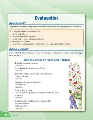 Evaluación
  ¿Qué aprendí?
  Completa en tu cuaderno los siguientes enunciados relacionados con los contenidos de esta unidad:

      • El lenguaje poético se caracteriza por…
      • La rima se produce …
      • Los textos expresivos permiten…
      • Los conectores consecutivos sirven para…
      • Se utiliza coma cuando…
      • Las oraciones yuxtapuestas se caracterizan por…y se separan por medio de …

  ¿Cómo lo aplico?
  Te presentamos el siguiente texto y luego te invitamos a contestar en tu cuaderno algunas pregun-
  tas en torno a él:

                    Todas las cartas de amor son ridículas
           Todas las cartas de amor son
           ridículas.
           No serían cartas de amor si no fuesen
           ridículas.
           También escribí en mi tiempo cartas de amor,
           como las demás,
           ridículas.
           Las cartas de amor, si hay amor,
           tienen que ser
           ridículas.
           Pero, al fin y al cabo,
           solo las criaturas que nunca escribieron cartas de amor
           sí que son
           ridículas.
           Quién me diera en el tiempo en que escribía
           sin darme cuenta
           cartas de amor
           ridículas.
                                                                                            •••
176    Unidad 7
 