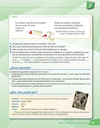 •••
       La verdad es que hoy mis recuerdos               (Todas las palabras esdrújulas,
       de esas cartas de amor                           como los sentimientos esdrújulos,
       sí que son                                       son naturalmente ridículas).
       ridículos.                                         Fernando Pessoa: Poemas de Álvaro de
                                                               Campos. Madrid: Hiperión, 2002.




1. ¿El texto que acabas de leer es un poema? ¿Por qué?
2. ¿Por qué el hablante plantea que las cartas de amor son ridículas?
3. ¿Qué sucede con la rima? ¿Cómo es? Demuéstralo con un ejemplo.
4. Lee el siguiente texto creado a partir del poema y escribelo en tu cuaderno, agregando los sig-
   nos de puntuación que correspondan, de acuerdo a los usos aprendidos en esta unidad.
   Escribí tres cartas de amor: la primera se la escribí a mi madre, a quien amo por sobre todas las
   cosas ___ la segunda ___ a un amigo que no he vuelto a ver y a quien recuerdo con cariño ___
   la tercera ___ a mi amor platónico, con quien solo hablo en mis sueños.

¿Cómo aprendo?
Comenta las siguientes preguntas con tu curso:
G ¿Distingues las figuras literarias presentes en los poemas que lees?, ¿eres capaz de atribuirles

  significado?
G Cuando escuchas canciones en un idioma que comprendes, ¿encuentras también figuras litera-

  rias?, ¿qué sentido tienen las figuras literarias en las canciones?
G Si quisieras escribir un texto expresivo con la intención de comunicarle tus sentimientos a una

  persona especial para ti, ¿sabrías cómo hacerlo?


¿Qué más puedo leer?

  Nombre: Los cien mejores poemas de amor de la lengua castellana
  Editorial: Andrés Bello
  Género: Lírico
  Páginas: 199
  Autor:      Selección de Pedro Lastra y Rigas Kappatos
     El amor como fuente inagotable de inspiración y de vida, se plasma en los diversos poemas de
  todas las épocas: desde el Siglo de Oro hasta la época contemporánea.



                                                             Tantas formas de decir te quiero          177
 