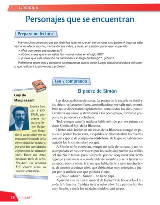 Literatura

              Personajes que se encuentran
       Preparo mi lectura
    Hay muchas personas que por distintas razones crecen sin conocer a su padre. A algunas este
 hecho les afecta mucho, marcando sus vidas, y otras, en cambio, parecieran superarlo.
    • ¿Por qué crees que ocurre así?
    • ¿Cómo crees que eran vistas las madres solas en el siglo XIX?
    • ¿Crees que esta situación ha cambiado a lo largo del tiempo?, ¿cómo?
     Reflexiona sobre esto y comparte tus respuestas con tu curso. Luego escucha la lectura del cuen-
 to que realizará tu profesora o profesor.




                                     Leo y comprendo

                                                      El padre de Simón
 Guy de
 Maupassant                            Las doce acababan de sonar. La puerta de la escuela se abrió y
                  Escritor fran-
                                   los chicos se lanzaron fuera, atropellándose por salir más pronto.
                   cés (1850-      Pero no se dispersaron rápidamente, como todos los días, para ir
                   1893), pre-     a comer a sus casas; se detuvieron a los pocos pasos, formaron gru-
                   cursor del      pos y se pusieron a cuchichear.
                    naturalis-         Todo porque aquella mañana había asistido por vez primera a
                    mo. Su tra-    clase Simón, el hijo de la Blancota.
                    bajo litera-       Habían oído hablar en sus casas de la Blancota; aunque en pú-
     rio se caracterizó por su     blico le ponían buena cara, a espaldas de ella hablaban las madres
     constante búsqueda de la      con una especie de compasión desdeñosa, de la que se habían con-
     objetividad del relato y,     tagiado los hijos sin saber por qué.
     por ello, fue considerado         A Simón no lo conocían, porque no salía de su casa, y no los
     el prototipo del narrador     acompañaba en sus travesuras por las calles del pueblo o a orillas
     puro. Entre sus obras         del río. No le tenían, pues, simpatía; por eso acogieron con cierto
     destacan: Bola de sebo,       regocijo y una mezcla considerable de asombro, y se la fueron re-
      Bel-Ami, La señorita         pitiendo, unos a otros, la frase que había dicho cierto muchacho-
      Fifí, Fuerte como la         te, de catorce a quince años, que debía estar muy enterado, a juz-
      muerte, entre otras.         gar por la malicia con que guiñaba el ojo:
                                       —¿No lo saben?... Simón... no tiene papá.
                                       Apareció a su vez en el umbral de la puerta de la escuela el hi-
                                   jo de la Blancota. Tendría siete u ocho años. Era paliducho, iba
                                   muy limpio, y tenía los modales tímidos, casi torpes.

18      Unidad 1
 
