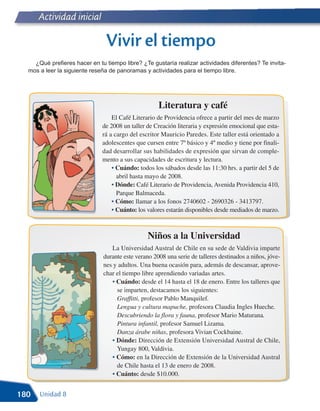 Actividad inicial

                               Vivir el tiempo
    ¿Qué prefieres hacer en tu tiempo libre? ¿Te gustaría realizar actividades diferentes? Te invita-
  mos a leer la siguiente reseña de panoramas y actividades para el tiempo libre.




                                                    Literatura y café
                                  El Café Literario de Providencia ofrece a partir del mes de marzo
                              de 2008 un taller de Creación literaria y expresión emocional que esta-
                              rá a cargo del escritor Mauricio Paredes. Este taller está orientado a
                              adolescentes que cursen entre 7º básico y 4º medio y tiene por finali-
                              dad desarrollar sus habilidades de expresión que sirvan de comple-
                              mento a sus capacidades de escritura y lectura.
                                  • Cuándo: todos los sábados desde las 11:30 hrs. a partir del 5 de
                                    abril hasta mayo de 2008.
                                  • Dónde: Café Literario de Providencia, Avenida Providencia 410,
                                    Parque Balmaceda.
                                  • Cómo: llamar a los fonos 2740602 - 2690326 - 3413797.
                                  • Cuánto: los valores estarán disponibles desde mediados de marzo.



                                                Niños a la Universidad
                                 La Universidad Austral de Chile en su sede de Valdivia imparte
                              durante este verano 2008 una serie de talleres destinados a niños, jóve-
                              nes y adultos. Una buena ocasión para, además de descansar, aprove-
                              char el tiempo libre aprendiendo variadas artes.
                                 • Cuándo: desde el 14 hasta el 18 de enero. Entre los talleres que
                                   se imparten, destacamos los siguientes:
                                   Graffitti, profesor Pablo Manquilef.
                                   Lengua y cultura mapuche, profesora Claudia Ingles Hueche.
                                   Descubriendo la flora y fauna, profesor Mario Maturana.
                                   Pintura infantil, profesor Samuel Lizama.
                                   Danza árabe niñas, profesora Vivian Cockbaine.
                                 • Dónde: Dirección de Extensión Universidad Austral de Chile,
                                   Yungay 800, Valdivia.
                                 • Cómo: en la Dirección de Extensión de la Universidad Austral
                                   de Chile hasta el 13 de enero de 2008.
                                 • Cuánto: desde $10.000.


180   Unidad 8
 