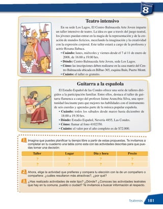 Teatro intensivo
                              En su sede Los Lagos, El Centro Balmaceda Arte Joven imparte
                          un taller intensivo de teatro. La idea es que a través del juego teatral,
                          los jóvenes puedan entrar en la magia de la representación y de la cre-
                          ación de mundos ficticios, mezclando la imaginación y la creatividad
                          con la expresión corporal. Este taller estará a cargo de la profesora y
                          actriz Rosana Ilabaca.
                              • Cuándo: lunes, miércoles y viernes desde el 7 al 11 de enero de
                                2008, de 16:00 a 19:00 hrs.
                              • Dónde: Centro Balmaceda Arte Joven, sede Los Lagos.
                              • Cómo: las inscripciones deben realizarse en la casa matriz del Cen-
                                tro Balmaceda ubicada en Bilbao 365, esquina Buín, Puerto Montt.
                              • Cuánto: el taller es gratuito.


                                           Guitarra a la española
                             El Estadio Español de las Condes ofrece una serie de talleres diri-
                         gidos a la participación familiar. Entre ellos, destaca el taller de gui-
                         tarra flamenca a cargo del profesor Jaime Arancibia Silva, una opor-
                         tunidad fascinante para que mejores tus habilidades con el instrumento
                         de seis cuerdas y aprendas parte de la música popular española.
                             • Cuándo: todos los sábados desde marzo hasta diciembre de
                               18:00 a 19:30 hrs.
                             • Dónde: Estadio Español, Nevería 4855, Las Condes.
                             • Cómo: llamar al fono 4102350.
                             • Cuánto: el valor por el año completo es de $72.000.


1.   Imagina que puedes planificar tu tiempo libre a partir de estas propuestas. Te invitamos a
     completar en tu cuaderno una tabla como esta con las actividades descritas para que pue-
     das tomar una decisión:
        Taller                   Lugar                   Día y hora                 Precio
           ?                        ?                        ?                         ?
           ?                        ?                        ?                         ?
2.   Ahora, elige la actividad que prefieres y compara tu elección con la de un compañero o
     compañera: ¿cuáles resultaron más atractivas?, ¿por qué?
3.   ¿Has realizado actividades de este tipo? ¿Dónde? ¿Conoces las actividades teatrales
     que hay en tu comuna, pueblo o ciudad? Te invitamos a buscar información al respecto.




                                                                                     Teatreros        181
 