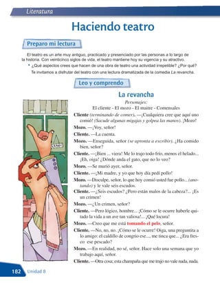 Literatura

                                 Haciendo teatro
        Preparo mi lectura
         El teatro es un arte muy antiguo, practicado y presenciado por las personas a lo largo de
      la historia. Con veinticinco siglos de vida, el teatro mantiene hoy su vigencia y su atractivo.
          • ¿Qué aspectos crees que hacen de una obra de teatro una actividad irrepetible? ¿Por qué?
           Te invitamos a disfrutar del teatro con una lectura dramatizada de la comedia La revancha.

                                     Leo y comprendo
                                                           La revancha
                                                              Personajes:
                                            El cliente - El mozo - El maitre - Comensales
                                  Cliente (terminando de comer). —¡Cualquiera cree que aquí uno
                                     comió! (Sacude algunas migajas y golpea las manos). ¡Mozo!
                                  Mozo. —¡Voy, señor!
                                  Cliente. —La cuenta.
                                  Mozo. —Enseguida, señor (se apronta a escribir). ¿Ha comido
                                     bien, señor?
                                  Cliente. —¡Bien ... viera! Me lo trajo todo frío, menos el helado...
                                     ¡Eh, oiga! ¿Dónde anda el gato, que no lo veo?
                                  Mozo. —Se murió ayer, señor.
                                  Cliente. —¡Mi madre, y yo que hoy día pedí pollo!
                                  Mozo. —Disculpe, señor, lo que hoy comió usted fue pollo... (ano-
                                     tando) y le vale seis escudos.
                                  Cliente. —¿Seis escudos? ¿Pero están malos de la cabeza?... ¡Es
                                     un crimen!
                                  Mozo. —¿Un crimen, señor?
                                  Cliente. —Pero lógico, hombre... ¡Cómo se le ocurre haberle qui-
                                     tado la vida a un ave tan valiosa!... ¡Qué locura!
                                  Mozo. —Creo que me está tomando el pelo, señor.
                                  Cliente. —No, no, no. ¡Cómo se le ocurre! Oiga, una preguntita a
                                     lo amigo: el caldillo de congrio ese..., me tinca que... ¿Era fres-
                                     co ese pescado?
                                  Mozo. —En realidad, no sé, señor. Hace solo una semana que yo
                                     trabajo aquí, señor.
                                  Cliente. —Otra cosa; esta champaña que me trajo no vale nada, nada.

182      Unidad 8
 