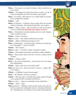 Mozo. —Creo que no va a decir lo mismo, señor, cuando la vea
   en la cuenta.
Cliente. —Ya, hágame la cuenta (haciéndose el pillo). ¿Y me va
   a traer el sanguchito de trole con tomates que le pedí?
Mozo. —Lo siento, señor, pero no voy a poder darle en el gusto.
   Se me acabaron los tomates.
Cliente. —¡Ah!
Mozo (escribiendo). —Cubierto, cinco escudos. Pan, dos escudos
   ochenta centésimos. El ala derecha del pollo, seis escudos...
Cliente. —Oiga, no pues... ¡De ese pollo me comí un ala que ni
   se veía y estaba más desabrida que chupar un clavo!
Mozo. —Ahí estaba la sal precisamente para eso, señor. Segura-
   mente se habrá servido...
Cliente. —Claro, a la fuerza.
Mozo (escribe). —Sal, treinta centésimos de escudo.
Cliente. —¡Bah! ¿También hacen pagar la sal?
Mozo. —Ciertamente... ¿Usted cree que a nosotros nos la dan gra-
   tis? ¿Champaña?... (mira la botella).
Cliente. —Tres cuartos...
Mozo (escribe). —Un litro y medio, veintiocho escudos.
Cliente. —Tres cuartos en mi casa no son un litro y medio, caballero...
Mozo. —Tiene razón, señor. (Escribe). Un litro y medio, treinta
   escudos.
Cliente. —¿Cómo, cómo?
Mozo. —Sí, usted comprenderá..., hoy por hoy las cosas suben
   muy rápidamente.
Cliente. —Oiga, ¿pero qué se ha creído usted?
Mozo (sin hacer caso, sigue haciendo la cuenta).—¿Agua? (Mi-
   ra la botella).
Cliente. —¿También el agua la hacen pagar?
Mozo. —Se entiende, cuesta tres congrios...
Cliente. —Para que sepa, yo no bebo nunca agua, ¡jamás! El agua
   es un castigo de Dios, acuérdese del Diluvio...
Mozo (escribe). —Agua no consumida, treinta centésimos.
Cliente. —¡Pero..., oiga!
Mozo (sumando). —Ochenta y veinte son dos escudos; más cinco co-
   ma tres y cuatro son veinticuatro; más seis y cincuenta centésimos
   son... Redondeemos, son treinta y cinco escudos. Porcentaje del
                                                                          Teatreros   183
 