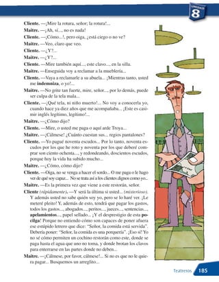 Cliente. —¡Mire la rotura, señor; la rotura!...
Maitre. —¡Ah, sí..., no es nada!
Cliente. —¡Cómo...!, pero oiga, ¿está ciego o no ve?
Maitre. —Veo, claro que veo.
Cliente. —¿Y?...
Maitre. —¿Y?...
Cliente. —Mire también aquí..., este clavo..., en la silla.
Maitre. —Enseguida voy a reclamar a la mueblería...
Cliente. —Vaya a reclamarle a su abuela... ¡Mientras tanto, usted
   me indemniza, o yo!...
Maitre. —No grite tan fuerte, mire, señor..., por lo demás, puede
   ser culpa de la tela mala...
Cliente. —¡Qué tela, ni niño muerto!... No voy a conocerla yo,
   cuando hace ya diez años que me acompañaba... ¡Este es casi-
   mir inglés legítimo, legítimo!...
Maitre. —¿Cómo dijo?
Cliente. —Mire, o usted me paga o aquí arde Troya...
Maitre. —¡Cálmese! ¿Cuánto cuestan sus... regios pantalones?
Cliente. —Yo pagué noventa escudos... Por lo tanto, noventa es-
   cudos por los que he roto y noventa por los que deberé com-
   prar son ciento ochenta..., y redondeando, doscientos escudos,
   porque hoy la vida ha subido mucho...
Maitre. —¿Cómo, cómo dijo?
Cliente. —Oiga, no se venga a hacer el sordo... O me paga o le hago
   ver de qué soy capaz... No se trata así a los clientes dignos como yo...
Maitre. —Es la primera vez que viene a este restorán, señor.
Cliente (rápidamente). —Y será la última si usted... (misterioso).
   Y además usted no sabe quién soy yo, pero se lo haré ver. ¡Le
   meteré pleito! Y, además de esto, tendrá que pagar los gastos,
   todos los gastos..., abogados..., peritos..., jueces..., sentencias...,
   apelamientos..., papel sellado... ¡Y el desprestigio de esta po-
   cilga! Porque no entiendo cómo son capaces de poner afuera
   ese estúpido letrero que dice: “Señor, la comida está servida”.
   Debería poner: “Señor, la comida es una porquería”. ¡Eso sí! Yo
   no sé cómo permiten un cochino restorán como este, donde se
   paga hasta el agua que uno no toma, y donde brotan los clavos
   para enterrarse en las partes donde no deben...
Maitre. —¡Cálmese, por favor, cálmese!... Si no es que no le quie-
   ra pagar... Busquemos un arreglito...
                                                                              Teatreros   185
 