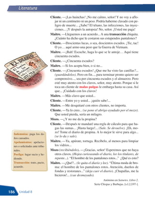 Literatura
                                  Cliente. —¡Las huinchas! ¡No me calmo, señor! Y no voy a aflo-
                                     jar ni un centímetro ni un peso. Podría haberme clavado con pe-
                                     ligro de muerte... ¿Sabe? El tétano, las infecciones, las inyec-
                                     ciones... ¡Y después la autopsia! No, señor. ¡Usted me paga!
                                  Maitre. —Lleguemos a un acuerdo... A una transacción chiquita.
                                     ¿Cuánto ha dicho que le costaron sus estupendos pantalones?
                                  Cliente. —Doscientas lucas, o sea, doscientos escudos. ¡Tic, tac!
                                     O yo… aquí armo una peor que la Guerra de Vietnam.
                                  Maitre. —¡Bah! Escuche, haga lo que se le antoje… Aquí tiene
                                     cincuenta escudos.
                                  Cliente. —¿Cincuenta escudos?
                                  Maitre. —Si los acepta bien, o si no...
                                  Cliente. —¡Cincuenta escudos! ¿Que me ha visto las canillas?...
                                     (guardándolos). Pero en fin..., para terminar pronto quiero ser
                                     comprensivo..., sea por cincuenta escudos y el almuerzo. Pero
                                     esté muy atento con los clavos, señor, muy atento. Porque si le
                                     toca un cliente de malas pulgas le embarga hasta su casa. Así
                                     que... ¡Cuidado con los clavos!
                                  Maitre. —Más clavo que usted...
                                  Cliente. —Entre yo y usted... ¡quién sabe!...
                                  Maitre. —Me desquitaré con otros clientes, no importa.
                                  Cliente. —Ya lo creo... (se pone el abrigo ayudado por el mozo).
                                     Que usted pierda, sería un milagro.
                                  Mozo. —¿Y no me da la propina?
                                  Cliente. —Después te mandaré una regla de cálculo para que ha-
                                     gas las sumas... ¡Hasta luego!... (Sale. Se devuelve). ¡Eh, mo-
                                     zo! Tome el diario de propina. A lo mejor le sirve para algo...
  Indemniza: paga los da-
                                     (se lo da y sale).
  ños causados.
  Apelamientos: apelacio-         Maitre. —Ya, apúrate, tortuga. Recíbelo, al menos para limpiar
  nes o solicitudes ante tribu-      los vidrios...
  nales.                          Mozo (recibiéndolo). —¡Gracias, señor! Esperemos que no haya
  Pocilga: lugar sucio y he-         otros clavos. (Hojea curioseando el diario, lee los titulares, de
  diondo.                            repente...). “El hombre de los pantalones rotos...” ¿Qué es esto?
  Transacción: trato, pacto,      Maitre. —¿Qué?... (le quita el diario y lee). “Última moda de bro-
  acuerdo.                           ma: el hombre de los pantalones rotos. Atención, dueños de
                                     fondas y restoranes...” (deja caer el diario). ¡Chupallas, me la
                                     hicieron!... (cae desmayado).
                                                                          Anónimo en Sainetes. Libro 2.
                                                                   Serie Chispas y Burbujas. [s.l.] [197-].

186    Unidad 8
 