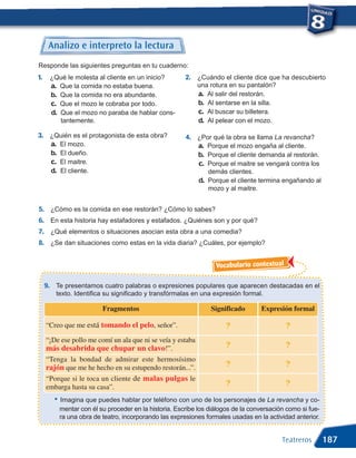 Analizo e interpreto la lectura
Responde las siguientes preguntas en tu cuaderno:
1.    ¿Qué le molesta al cliente en un inicio?           2. ¿Cuándo el cliente dice que ha descubierto
      a. Que la comida no estaba buena.                      una rotura en su pantalón?
      b. Que la comida no era abundante.                     a. Al salir del restorán.
      c. Que el mozo le cobraba por todo.                    b. Al sentarse en la silla.
      d. Que el mozo no paraba de hablar cons-               c. Al buscar su billetera.
         tantemente.                                         d. Al pelear con el mozo.

3. ¿Quién es el protagonista de esta obra?               4. ¿Por qué la obra se llama La revancha?
   a. El mozo.                                              a. Porque el mozo engaña al cliente.
   b. El dueño.                                             b. Porque el cliente demanda al restorán.
   c. El maitre.                                            c. Porque el maitre se vengará contra los
   d. El cliente.                                                demás clientes.
                                                              d. Porque el cliente termina engañando al
                                                                 mozo y al maitre.


5. ¿Cómo es la comida en ese restorán? ¿Cómo lo sabes?
6. En esta historia hay estafadores y estafados. ¿Quiénes son y por qué?
7. ¿Qué elementos o situaciones asocian esta obra a una comedia?
8. ¿Se dan situaciones como estas en la vida diaria? ¿Cuáles, por ejemplo?


                                                                    Vocabulario contextual

     9. Te presentamos cuatro palabras o expresiones populares que aparecen destacadas en el
        texto. Identifica su significado y transfórmalas en una expresión formal.

                           Fragmentos                             Significado       Expresión formal

     “Creo que me está tomando el pelo, señor”.                         ?                    ?
     “¡De ese pollo me comí un ala que ni se veía y estaba
     más desabrida que chupar un clavo!”.                               ?                    ?
     “Tenga la bondad de admirar este hermosísimo
     rajón que me he hecho en su estupendo restorán...”.                ?                    ?
     “Porque si le toca un cliente de malas pulgas le
     embarga hasta su casa”.                                            ?                    ?
        •   Imagina que puedes hablar por teléfono con uno de los personajes de La revancha y co-
            mentar con él su proceder en la historia. Escribe los diálogos de la conversación como si fue-
            ra una obra de teatro, incorporando las expresiones formales usadas en la actividad anterior.


                                                                                            Teatreros        187
 